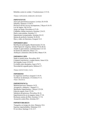 Rebeldes contra la verdad, 1 Tesalonicenses 2.15-16.
Véanse CARNALIDAD, REBELIÓN, RECHAZO.
IMPENITENTE
Juicio por persistencia en pecar, Levítico 26.18-20.
Soberbia, Números 15.30-31.
Paciencia divina con rey incompetente, 2 Reyes 8.16-19.
Luz de impíos, Job 18.5-6.
Juega con fuego, Proverbios 6.27-29.
Culpables claman inocencia, Jeremías 2.34-35.
Duros como piedras, Jeremías 5.3.
Impenitentes avergonzados, Jeremías 8.8-12.
Quema de profecía, Jeremías 36.20-24.
Ojos y oídos sin funciones, Ezequiel 12.2.
IMPERDONABLE
Retribución prolongada, Deuteronomio 23.2-6.
Cabal figura de venganza, Salmos 58.10; 68.23.
Airado en gran manera, Lamentaciones 5.21-22.
Se burlan de redención, Oseas 7.13.
Atribuyen a demonios obra de Dios, Mateo 9.34.
IMPERFECCIÓN
Nadie se puede jactar, Proverbios 20.9.
Compran conciencias y venden basura, Amos 8.5,6.
Sal insípida, Lucas 14.34-35.
Un diablo entre discípulos, Juan 6.70-71.
Necesidad de segundo pacto, Hebreos 8.7.
Véanse DEFECTUOSO, FALTA.
IMPERIOSO
Es imperioso testificar, Ezequiel 3.18-19.
Testificar sin desmayar, 2 Corintios 4.1-2.
Véase URGENCIA.
IMPERTINENCIA
Multitud perversa, Números 14.35.
Arrogancia y altanería, 1 Samuel 2.3.
Muchachos impertinentes, 2 Reyes 2.23-24.
Falta de respeto, Ester 5.9,10.
Sabiduría del perezoso, Proverbios 26.16.
Impertinencia de un rey pagano, Isaías 37.10.
Rechazan camino de Dios, Jeremías 11.7-8.
Acusación contra Dios, Jeremías 20.7.
IMPERTURBABLES
Tranquilos en tiempo de crisis, Números 32.6.
Egoístas imperturbables, Nehemías 9.35.
Fe sin obras, Santiago 2.14; 4.17.
 