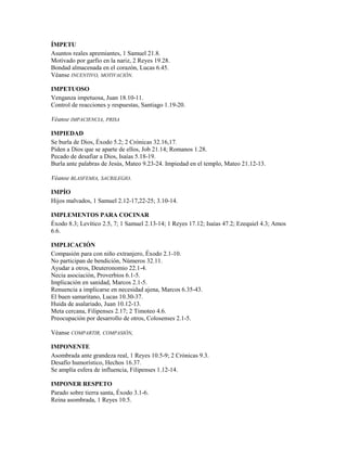 ÍMPETU
Asuntos reales apremiantes, 1 Samuel 21.8.
Motivado por garfio en la nariz, 2 Reyes 19.28.
Bondad almacenada en el corazón, Lucas 6.45.
Véanse INCENTIVO, MOTIVACIÓN.
IMPETUOSO
Venganza impetuosa, Juan 18.10-11.
Control de reacciones y respuestas, Santiago 1.19-20.
Véanse IMPACIENCIA, PRISA
IMPIEDAD
Se burla de Dios, Éxodo 5.2; 2 Crónicas 32.16,17.
Piden a Dios que se aparte de ellos, Job 21.14; Romanos 1.28.
Pecado de desafiar a Dios, Isaías 5.18-19.
Burla ante palabras de Jesús, Mateo 9.23-24. Impiedad en el templo, Mateo 21.12-13.
Véanse BLASFEMIA, SACRILEGIO.
IMPÍO
Hijos malvados, 1 Samuel 2.12-17,22-25; 3.10-14.
IMPLEMENTOS PARA COCINAR
Éxodo 8.3; Levítico 2.5, 7; 1 Samuel 2.13-14; 1 Reyes 17.12; Isaías 47.2; Ezequiel 4.3; Amos
6.6.
IMPLICACIÓN
Compasión para con niño extranjero, Éxodo 2.1-10.
No participan de bendición, Números 32.11.
Ayudar a otros, Deuteronomio 22.1-4.
Necia asociación, Proverbios 6.1-5.
Implicación en sanidad, Marcos 2.1-5.
Renuencia a implicarse en necesidad ajena, Marcos 6.35-43.
El buen samaritano, Lucas 10.30-37.
Huida de asalariado, Juan 10.12-13.
Meta cercana, Filipenses 2.17; 2 Timoteo 4.6.
Preocupación por desarrollo de otros, Colosenses 2.1-5.
Véanse COMPARTIR, COMPASIÓN,
IMPONENTE
Asombrada ante grandeza real, 1 Reyes 10.5-9; 2 Crónicas 9.3.
Desafío humorístico, Hechos 16.37.
Se amplía esfera de influencia, Filipenses 1.12-14.
IMPONER RESPETO
Parado sobre tierra santa, Éxodo 3.1-6.
Reina asombrada, 1 Reyes 10.5.
 