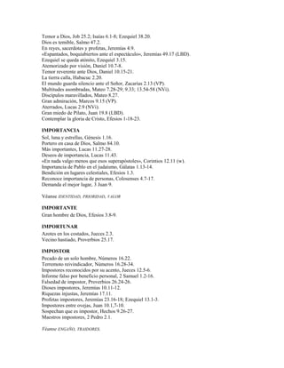 Temor a Dios, Job 25.2; Isaías 6.1-8; Ezequiel 38.20.
Dios es temible, Salmo 47.2.
En reyes, sacerdotes y profetas, Jeremías 4.9.
«Espantados, boquiabiertos ante el espectáculo», Jeremías 49.17 (LBD).
Ezequiel se queda atónito, Ezequiel 3.15.
Atemorizado por visión, Daniel 10.7-8.
Temor reverente ante Dios, Daniel 10.15-21.
La tierra calla, Habacuc 2.20.
El mundo guarda silencio ante el Señor, Zacarías 2.13 (VP).
Multitudes asombradas, Mateo 7.28-29; 9.33; 13.54-58 (NVi).
Discípulos maravillados, Mateo 8.27.
Gran admiración, Marcos 9.15 (VP).
Aterrados, Lucas 2.9 (NVi).
Gran miedo de Pilato, Juan 19.8 (LBD).
Contemplar la gloria de Cristo, Efesios 1-18-23.
IMPORTANCIA
Sol, luna y estrellas, Génesis 1.16.
Portero en casa de Dios, Salmo 84.10.
Más importantes, Lucas 11.27-28.
Deseos de importancia, Lucas 11.43.
«En nada valgo menos que esos superapóstoles», Corintios 12.11 (w).
Importancia de Pablo en el judaísmo, Gálatas 1.13-14.
Bendición en lugares celestiales, Efesios 1.3.
Reconoce importancia de personas, Colosenses 4.7-17.
Demanda el mejor lugar, 3 Juan 9.
Véanse IDENTIDAD, PRIORIDAD, VALOR
IMPORTANTE
Gran hombre de Dios, Efesios 3.8-9.
IMPORTUNAR
Azotes en los costados, Jueces 2.3.
Vecino hastiado, Proverbios 25.17.
IMPOSTOR
Pecado de un solo hombre, Números 16.22.
Terremoto reivindicador, Números 16.28-34.
Impostores reconocidos por su acento, Jueces 12.5-6.
Informe falso por beneficio personal, 2 Samuel 1.2-16.
Falsedad de impostor, Proverbios 26.24-26.
Dioses impostores, Jeremías 10.11-12.
Riquezas injustas, Jeremías 17.11.
Profetas impostores, Jeremías 23.16-18; Ezequiel 13.1-3.
Impostores entre ovejas, Juan 10.1,7-10.
Sospechan que es impostor, Hechos 9.26-27.
Maestros impostores, 2 Pedro 2.1.
Véanse ENGAÑO, TRAIDORES.
 