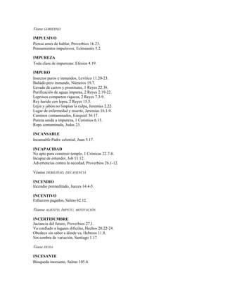 Véase GOBIERNO.
IMPULSIVO
Piensa antes de hablar, Proverbios 16.23.
Pensamientos impulsivos, Eclesiastés 5.2.
IMPUREZA
Toda clase de impurezas: Efesios 4.19.
IMPURO
Insectos puros e inmundos, Levítico 11.20-23.
Bañado pero inmundo, Números 19.7.
Lavado de carros y prostitutas, 1 Reyes 22.38.
Purificación de aguas impuras, 2 Reyes 2.19-22.
Leprosos comparten riqueza, 2 Reyes 7.3-9.
Rey herido con lepra, 2 Reyes 15.5.
Lejía y jabón no limpian la culpa, Jeremías 2.22.
Lugar de enfermedad y muerte, Jeremías 16.1-9.
Caminos contaminados, Ezequiel 36.17.
Pureza unida a impureza, 1 Corintios 6.15.
Ropa contaminada, Judas 23.
INCANSABLE
Incansable Padre celestial, Juan 5.17.
INCAPACIDAD
No apto para construir templo, 1 Crónicas 22.7-8.
Incapaz de entender, Job 11.12.
Advertencias contra la necedad, Proverbios 26.1-12.
Véanse DEBILIDAD, DECADENCIA
INCENDIO
Incendio premeditado, Jueces 14.4-5.
INCENTIVO
Esfuerzos pagados, Salmo 62.12.
Véanse ALIENTO, ÍMPETU, MOTIVACIÓN
INCERTIDUMBRE
Jactancia del futuro, Proverbios 27.1.
Va confiado a lugares difíciles, Hechos 20.22-24.
Obedece sin saber a dónde va, Hebreos 11.8.
Sin sombra de variación, Santiago 1.17.
Véase DUDA
INCESANTE
Búsqueda incesante, Salmo 105.4.
 