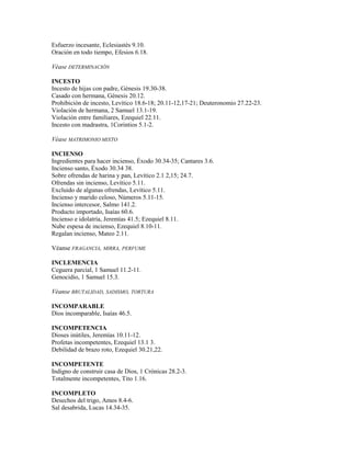 Esfuerzo incesante, Eclesiastés 9.10.
Oración en todo tiempo, Efesios 6.18.
Véase DETERMINACIÓN
INCESTO
Incesto de hijas con padre, Génesis 19.30-38.
Casado con hermana, Génesis 20.12.
Prohibición de incesto, Levítico 18.6-18; 20.11-12,17-21; Deuteronomio 27.22-23.
Violación de hermana, 2 Samuel 13.1-19.
Violación entre familiares, Ezequiel 22.11.
Incesto con madrastra, 1Corintios 5.1-2.
Véase MATRIMONIO MIXTO
INCIENSO
Ingredientes para hacer incienso, Éxodo 30.34-35; Cantares 3.6.
Incienso santo, Éxodo 30.34 38.
Sobre ofrendas de harina y pan, Levítico 2.1 2,15; 24.7.
Ofrendas sin incienso, Levítico 5.11.
Excluido de algunas ofrendas, Levítico 5.11.
Incienso y marido celoso, Números 5.11-15.
Incienso intercesor, Salmo 141.2.
Producto importado, Isaías 60.6.
Incienso e idolatría, Jeremías 41.5; Ezequiel 8.11.
Nube espesa de incienso, Ezequiel 8.10-11.
Regalan incienso, Mateo 2.11.
Véanse FRAGANCIA, MIRRA, PERFUME
INCLEMENCIA
Ceguera parcial, 1 Samuel 11.2-11.
Genocidio, 1 Samuel 15.3.
Véanse BRUTALIDAD, SADISMO, TORTURA
INCOMPARABLE
Dios incomparable, Isaías 46.5.
INCOMPETENCIA
Dioses inútiles, Jeremías 10.11-12.
Profetas incompetentes, Ezequiel 13.1 3.
Debilidad de brazo roto, Ezequiel 30.21,22.
INCOMPETENTE
Indigno de construir casa de Dios, 1 Crónicas 28.2-3.
Totalmente incompetentes, Tito 1.16.
INCOMPLETO
Desechos del trigo, Amos 8.4-6.
Sal desabrida, Lucas 14.34-35.
 