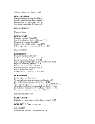 Ni frío ni caliente, Apocalipsis 3.15-16.
INCOMPRENSIÓN
Discuten por incomprensión, Job 16.4,6.
Falta de entendimiento de Israel, Isaías 1.3.
Incomprensión de Pedro, Mateo 16.21-23.
Conciencias cauterizadas, 1 Timoteo 4.2.
INCONFORMIDAD
Véase DISCORDIA
INCONSCIENTE
Ignorancia espiritual, Jueces 2.10.
Inconsciente de planes divinos, 1 Samuel 27.12.
Consciente de riquezas, Oseas 12.8.
Hombre herido y medio muerto, Lucas 10.30.
Todo lo soporta por el bien de otros, 2 Timoteo 2.10.
Véase DIFICULTAD
INCORRECTO
Pecado no intencional, Levítico 4.1-5.
Prueban paciencia divina, Números 14.18.
Castigo por soberbia, Números 15.30-31.
Culpa congregacional por pecado individual, Números 16.22.
Sospechas incorrectas, 1 Samuel 1.9-16.
No hacer más lo incorrecto, Job 34.31-33.
Siete abominaciones, Proverbios 6.16-19.
Juicio a las naciones, Joel 3.12.
Reciben críticas y admiración, 1 Pedro 2.12.
INCORREGIBLE
Castigo induce rebeldía, Isaías 1.5.
No se avergüenzan de sus abominaciones, Jeremías 6.15.
Dios airado en gran manera, Lamentaciones 5.21-22.
Juicio seguro por persistencia en pecar, Amos 1.3,6,9,11,13; 2.1,4,6
(observe la naturaleza del pecado en cada uno de estos juicios).
Gracia de Dios para campeón de pecadores, 1Timoteo 1.15-16.
Rechazan el arrepentimiento, Apocalipsis 9.20-21.
CARNALIDAD, DEPRAVACIÓN
INCREDULIDAD
Discípulos no creen en conversión de Pablo, Hechos 9.26-27.
INCREMENTO Véase DESARROLLO
INDAGACIÓN
Indagación por asesinato, Deuteronomio 21.1-9.
 