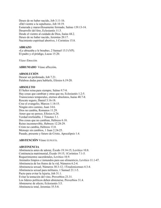 Deseo de no haber nacido, Job 3.11-16.
«Del vientre a la sepultura», Job 10.19.
Esmerada y maravillosamente formado, Salmo 139.13-14.
Desarrollo del feto, Eclesiastés 11.5.
Desde el vientre al cuidado de Dios, Isaías 44.2.
Deseo de no haber nacido, Jeremías 20.17.
Nacimiento espiritual abortivo, 1 Corintios 15.8.
ABRAZO
«Le abrazaba y le besaba», 2 Samuel 15.5 (VP).
El padre y el pródigo, Lucas 15.20.
Véase Emoción.
ABRUMADO Véase aflicción.
ABSOLUCIÓN
Desear ser perdonado, Job 7.21.
Palabras dadas para hablarle, Efesios 6.19-20.
ABSOLUTO
El Señor reina para siempre, Salmo 9.7-8.
Hay cosas que cambian y otras que no, Eclesiastés 1.2-5.
Transiciones temporales, eternos absolutos, Isaías 40.7-8.
Rescate seguro, Daniel 3.16-18.
Cree el evangelio, Marcos 1.14-15.
Ningún otro camino, Juan 14.6.
Dios no cambia, Romanos 11.29.
Amor que no perece, Efesios 6.24.
Verdad irrefutable, 1 Timoteo 3.1.
Dos cosas que no cambian, Hebreos 6.18.
Reino inconmovible, Hebreos 12.28-29.
Cristo no cambia, Hebreos 13.8.
Mensaje sin cambios, 1 Juan 2.24-25.
Pasado, presente y futuro de Cristo, Apocalipsis 1.4.
ABSTENCIÓN Véase EUNUCO.
ABSTINENCIA
Abstinencia antes de adorar, Éxodo 19.14-15; Levítico 10.8.
Continencia matrimonial, Éxodo 19.15; 1Corintios 7.1-5.
Requerimientos sacerdotales, Levítico 10.9.
Animales limpios e inmundos para uso alimenticio, Levítico 11.1-47.
Abstinencia de los frutos de la vid, Números 6.2-4.
Abstinencia sexual, Números 30.3-12; 1Tesalonicenses 4.3-4.
Abstinencia sexual para militares, 1 Samuel 21.1-5.
Pacto para evitar la lujuria, Job 31.1.
Evitar la tentación del vino, Proverbios 23.31.
Los líderes políticos deben abstenerse, Proverbios 31.4.
Abstenerse de afecto, Eclesiastés 3.5.
Abstinencia total, Jeremías 35.5-8.
 