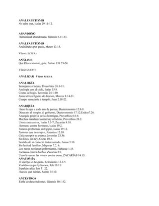 ANALFABETISMO
No sabe leer, Isaías 29.11-12.
ABANDONO
Humanidad abandonada, Génesis 6.11-13.
ANALFABETISMO
Analfabetos por gusto, Mateo 13.15.
Véase LECTURA.
ANÁLISIS
Que Dios examine, guíe, Salmo 139.23-24.
Véase MUERTE
ANALIZAR Véase FECHA.
ANALOGÍA
Semejante al necio, Proverbios 26.1-11.
Analogía con el cielo, Isaías 55.9.
Cestas de higos, Jeremías 24.1-10.
Jesús utiliza figuras de dicción, Marcos 8.14-21.
Cuerpo semejante a templo, Juan 2.18-22.
ANARQUÍA
Hacer lo que a cada uno le parece, Deuteronomio 12.8-9.
Desacato al templo, al gobierno, Deuteronomio 17.12;Esdras7.26.
Anarquía positiva de las hormigas, Proverbios 6.6-8.
Muchos mandan cuando hay rebelión, Proverbios 28.2.
Unos contra otros, Isaías 3.5-7; Zacarías 8.10.
Hermano contra hermano, Isaías 19.2.
Futuros problemas en Egipto, Isaías 19.12.
Pastores que destruyen, Jeremías 12.10.
Cada uno por su cuenta, Jeremías 23.36.
Sin Dios, sin rey, Oseas 10.3.
Sentido de lo correcto distorsionado, Amos 3.10.
Sin lealtad familiar, Miqueas 7.2, 6.
Los peces no tienen gobernantes, Habacuc 1.14.
Esclavos contra dueños, Zacarías 2.9.
Unos levantan las manos contra otros, ZACARÍAS 14.13.
ANATOMÍA
El cuerpo se desgasta, Eclesiastés 12.1-5.
Vestido con piel y huesos, Job 10.11.
Espalda caída, Job 31.22.
Huesos que hablan, Salmo 35.10.
ANCESTROS
Tabla de descendientes, Génesis 10.1-32.
 