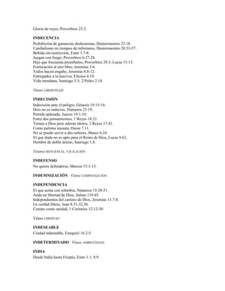 Gloria de reyes, Proverbios 25.2.
INDECENCIA
Prohibición de ganancias deshonestas, Deuteronomio 23.18.
Canibalismo en tiempos de infortunio, Deuteronomio 28.53-57.
Bebida sin restricción, Ester 1.7-8.
Juegan con fuego, Proverbios 6.27-28.
Hijo que frecuenta prostíbulos, Proverbios 29.3; Lucas 15.13.
Fornicación al aire libre, Jeremías 3.6.
Todos hacen engaño, Jeremías 8.8-12.
Entregados a la lascivia, Efesios 4.19.
Vida mundana, Santiago 5.5; 2 Pedro 2.18.
Véase LIBERTINAJE
INDECISIÓN
Indecisión ante el peligro, Génesis 19.15-16.
Dios no es indeciso, Números 23.19.
Partida aplazada, Jueces 19.1-10.
Entre dos pensamientos, 1 Reyes 18.21.
Temen a Dios pero adoran ídolos, 2 Reyes 17.41.
Como paloma incauta, Oseas 7.11.
No se puede servir a dos señores, Mateo 6.24.
El que duda no es apto para el Reino de Dios, Lucas 9.62.
Hombre de doble ánimo, Santiago 1.8.
Véanse RENUENCIA, VACILACIÓN
INDEFENSO
No quiere defenderse, Marcos 15.1-15.
INDEMNIZACIÓN Véase COMPENSACIÓN.
INDEPENDENCIA
El que actúa con soberbia, Números 15.30-31.
Anda en libertad de Dios, Salmo 119.45.
Independientes del camino de Dios, Jeremías 11.7-8.
La verdad libera, Juan 8.31-32,36.
Cuerpo como unidad, 1 Corintios 12.12-30.
Véase LIBERTAD
INDESEABLE
Ciudad indeseable, Ezequiel 16.2-5.
INDETERMINADO Véase AMBIGÜEDAD.
INDIA
Desde India hasta Etiopía, Ester 1.1; 8.9.
 