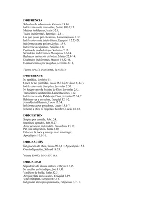 INDIFRENCIA
Se burlan de advertencia, Génesis 19.14.
Indiferentes ante maravillas, Salmo 106.7,13.
Mujeres indolentes, Isaías 32.9.
Todos indiferentes, Jeremías 12.11.
Los que pasan por el camino, Lamentaciones 1.12.
Indiferentes ante juicio futuro, Ezequiel 12.25-28.
Indiferencia ante peligro, Joñas 1.5-6.
Indiferencia espiritual, Sofonías 1.6.
Destino de ciudad alegre, Sofonías 2.15.
Sacerdotes indiferentes, Malaquías 1.6-14.
Rechazan invitación de bodas, Mateo 22.1-14.
Discípulos indiferentes, Marcos 14.32-41.
Heridas tenidas por rasguños, Jeremías 8.11.
Véanse APATÍA, INSENSIBLE, LETARGÍA
INDIFERENTE
No testifica, Levítico 5.1.
Orden de no contestar, Isaías 36.18-22 (véase 37.1-7).
Indiferentes ante disciplina, Jeremías 2.30.
No hacen caso de Palabra de Dios, Jeremías 25.3.
Transeúntes indiferentes, Lamentaciones 1.12.
Indiferencia ante Palabra de Dios, Jeremías25.3-4,7.
Rehúsan ver y escuchar, Ezequiel 12.1-2.
Jerusalén indiferente, Lucas 13.34.
Indiferencia por pecadores, Lucas 15.1-7.
Ni teme a Dios ni respeta al hombre, Lucas 18.1-5.
INDIGESTIÓN
Suspira por comida, Job 3.24.
Intestinos agitados, Job 30.27.
Amor previene indigestión, Proverbios 15.17.
Pez con indigestión, Jonás 2.10.
Dulce en la boca y amargo en el estómago,
Apocalipsis 10.9-10.
INDIGNACIÓN
Indignación de Dios, Salmo 90.7,11; Apocalipsis 15.1.
Gran indignación, Salmo 119.53.
Véanse ENOJO, DISGUSTO, IRA
INDIGNIDAD
Seguidores de ídolos inútiles, 2 Reyes 17.15.
No confiar en lo indigno, Job 15.31.
Vendidos de balde, Isaías 52.3.
Arrojan plata en las calles, Ezequiel 7.19.
Vides indignas, Ezequiel 15.2-6.
Indignidad en logros personales, Filipenses 3.7-11.
 