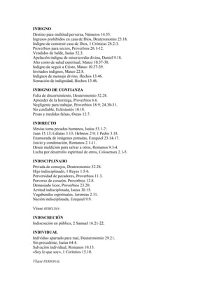 INDIGNO
Destino para multitud perversa, Números 14.35.
Ingresos prohibidos en casa de Dios, Deuteronomio 23.18.
Indigno de construir casa de Dios, 1 Crónicas 28.2-3.
Proverbios para necios, Proverbios 26.1-12.
Vendidos de balde, Isaías 52.3.
Apelación indigna de misericordia divina, Daniel 9.18.
Alto costo de salud espiritual, Mateo 10.37-38.
Indigno de seguir a Cristo, Mateo 10.37-39.
Invitados indignos, Mateo 22.8.
Indignos de mensaje divino, Hechos 13.46.
Sensación de indignidad, Hechos 13.46.
INDIGNO DE CONFIANZA
Falta de discernimiento, Deuteronomio 32.28.
Aprender de la hormiga, Proverbios 6.6.
Negligente para trabajar, Proverbios 18.9; 24.30-31.
No confiable, Eclesiastés 10.18.
Pesas y medidas falsas, Oseas 12.7.
INDIRECTO
Mesías toma pecados humanos, Isaías 53.1-7;
Juan 15.13; Gálatas 3.13; Hebreos 2.9; 1 Pedro 3.18.
Enamorada de imágenes pintadas, Ezequiel 23.14-17.
Juicio y condenación, Romanos 2.1-11.
Desea maldición para salvar a otros, Romanos 9.3-4.
Lucha por desarrollo espiritual de otros, Colosenses 2.1-5.
INDISCIPLINADO
Privada de consejos, Deuteronomio 32.28.
Hijo indisciplinado, 1 Reyes 1.5-6.
Perversidad de pecadores, Proverbios 11.3.
Perverso de corazón, Proverbios 12.8.
Demasiado licor, Proverbios 23.20.
Actitud indisciplinada, Isaías 30.15.
Vagabundos espirituales, Jeremías 2.31.
Nación indisciplinada, Ezequiel 9.9.
Véase REBELDÍA
INDISCRECIÓN
Indiscreción en público, 2 Samuel 16.21-22.
INDIVIDUAL
Individuo apartado para mal, Deuteronomio 29.21.
Sin precedente, Isaías 64.4.
Salvación individual, Romanos 10.13.
«Soy lo que soy», 1 Corintios 15.10.
Véase PERSONAL
 