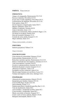INDÓCIL Véase REBELDE
INDOLENCIA
Ataque a la retaguardia, Deuteronomio 25.17-19.
Perezoso indolente, Proverbios 6.9-10.
El que ama el sueño empobrece, Proverbios 20.13.
Características de indolente, Proverbios 26.13-16.
Estar quietos, Isaías 30.7.
Llevan riquezas a ninguna parte, Isaías 30.6-7.
Mujeres indolentes, Isaías 32.9.
Maldito el indolente, Jeremías 48.10.
Jonás el dormilón, Jonás 1.5-6.
Indolencia en Getsemaní, Mateo 26.40-45; Hageo 1.3-4.
No dormir en la iglesia, Hechos 20.9.
Hora de levantarse, Romanos 13.11.
Corazón de carne, piedra, Ezequiel 11.19.
Mujer indolente, Isaías 32.9.
Véanse HARAGANERÍA, LETARGÍA
INDUSTRIA
Industria perjudicial, Nahum 3.16.
Véase ECOLOGÍA
INESCRUPULOSO
Clara muestra de inmoralidad, Números 25.6-9.
Falsos profetas, Deuteronomio 18.21-22.
Relaciones maritales egoístas, Deuteronomio 22.13-19.
Palacio construido por inescrupuloso, Jeremías 22.13-15.
Trato inescrupuloso, Jeremías 34.8-22.
Se atreve a quemar profecía, Jeremías 36.21-22.
Profetizan de propio corazón, Ezequiel 13.1-3.
Aborrecen al reprensor, Amos 5.10.
Escrúpulos en ética comercial, Amos 8.5-6.
Mezcla sangre humana con sacrificios, Lucas 13.1.
Ventaja inescrupulosa sobre otros, Santiago 5.4-5.
INESPERADO
Alteración de acontecimientos, Génesis 22.6-18.
Inesperado gozo familiar, Génesis 29.9-14.
Cruce de Mar Rojo, Éxodo 14.21-28.
Zarza ardiendo, Éxodo 3.1-3.
Sorpresa para Booz y bendición para Rut, Rut 3.1-15.
Vino de aturdimiento, Salmo 60.3.
Actos terribles e inesperados de Dios, Isaías 64.3.
Cosas terribles e inesperadas, Isaías 64.3.
Monte convertido en desierto, Ezequiel 35.7.
Cuarto varón en horno ardiente, Daniel 3.19-28.
Banquete interrumpido, Daniel 5.5-28.
 