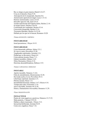 Rey se alegra en gran manera, Daniel 6.16-27.
Uvas en el desierto, Oseas 9.10.
Anticipación de lo inesperado, Zacarías 8.6.
Atemorizante aparición de ángel, Lucas 1.11-12.
Pastores atemorizados, Lucas 2.8-18.
Descubre agua de vida, Juan 4.4-15.
Venida espectacular del Espíritu Santo, Hechos 2.1-8.
El etíope eunuco, Hechos 8.26-39.
Confrontado por resplandor, Hechos 9.3-4.
Conversión inesperada, Hechos 9.1-8.
Terremoto liberador, Hechos 16.23-34.
Hallado por los que no lo buscan, Romanos 10.20.
Véanse BENDICIÓN, SORPRESA
INESTABILIDAD
Israel pecaminosa, 1 Reyes 14.15.
INESTABILIDAD
Cosas demasiado sublimes, Salmo 131.1.
Ni vino ni carne, Proverbios 23.20.
Vagabundos espirituales, Jeremías 2.31.
Piedad que se desvanece, Oseas 6.4.
Como paloma incauta, Oseas 7.11.
Gálatas inestables, Gálatas 1.6-9.
Niños fluctuantes, Efesios 4.14.
Doctrinas desestabilizadoras, Hebreos 13.9.
Véanse CARNALIDAD, DEBILIDAD
INESTABLE
Apetito inestable, Números 11.4-6.
Falta de entendimiento, Deuteronomio 32.28.
Da rienda suelta a la ira, Proverbios 29.11.
Libertinaje espiritual, Jeremías 2.31.
Paloma incauta, Oseas 7.11.
Inestabilidad doctrinal, Gálatas 1.6-7; Efesios 4.14.
Tiempo para todo, Eclesiastés 3.1-8.
Juicio inevitable, Jeremías 44.15-28.
Dones y llamamientos irrevocables, Romanos 11.29.
Véase PREDESTINACIÓN
INEXACTITUD
Puntos de vista negativos y positivos, Números 13.17-33.
Mala puntería, 1 Samuel 19.9-10.
Hablan a objeto inanimado, 1 Reyes 13.2.
Inexactitud deliberada, Jeremías 8.8-9.
Como arco engañoso, Oseas 7.16.
 