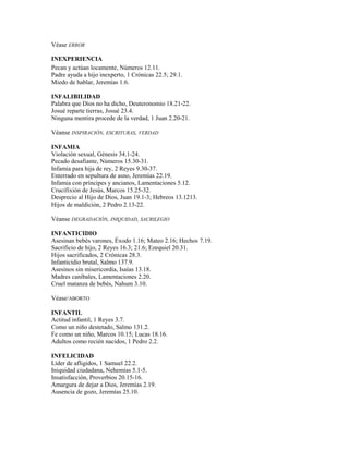 Véase ERROR
INEXPERIENCIA
Pecan y actúan locamente, Números 12.11.
Padre ayuda a hijo inexperto, 1 Crónicas 22.5; 29.1.
Miedo de hablar, Jeremías 1.6.
INFALIBILIDAD
Palabra que Dios no ha dicho, Deuteronomio 18.21-22.
Josué reparte tierras, Josué 23.4.
Ninguna mentira procede de la verdad, 1 Juan 2.20-21.
Véanse INSPIRACIÓN, ESCRITURAS, VERDAD
INFAMIA
Violación sexual, Génesis 34.1-24.
Pecado desafiante, Números 15.30-31.
Infamia para hija de rey, 2 Reyes 9.30-37.
Enterrado en sepultura de asno, Jeremías 22.19.
Infamia con príncipes y ancianos, Lamentaciones 5.12.
Crucifixión de Jesús, Marcos 15.25-32.
Desprecio al Hijo de Dios, Juan 19.1-3; Hebreos 13.1213.
Hijos de maldición, 2 Pedro 2.13-22.
Véanse DEGRADACIÓN, INIQUIDAD, SACRILEGIO
INFANTICIDIO
Asesinan bebés varones, Éxodo 1.16; Mateo 2.16; Hechos 7.19.
Sacrificio de hijo, 2 Reyes 16.3; 21.6; Ezequiel 20.31.
Hijos sacrificados, 2 Crónicas 28.3.
Infanticidio brutal, Salmo 137.9.
Asesinos sin misericordia, Isaías 13.18.
Madres caníbales, Lamentaciones 2.20.
Cruel matanza de bebés, Nahum 3.10.
Véase/ABORTO
INFANTIL
Actitud infantil, 1 Reyes 3.7.
Como un niño destetado, Salmo 131.2.
Fe como un niño, Marcos 10.15; Lucas 18.16.
Adultos como recién nacidos, 1 Pedro 2.2.
INFELICIDAD
Líder de afligidos, 1 Samuel 22.2.
Iniquidad ciudadana, Nehemías 5.1-5.
Insatisfacción, Proverbios 20.15-16.
Amargura de dejar a Dios, Jeremías 2.19.
Ausencia de gozo, Jeremías 25.10.
 