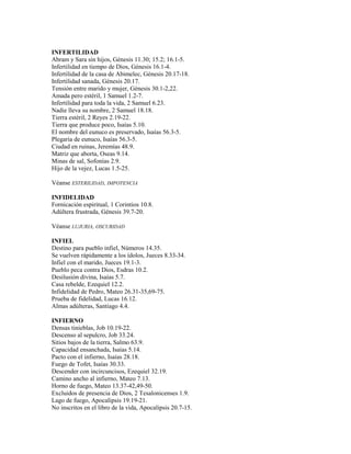 INFERTILIDAD
Abram y Sara sin hijos, Génesis 11.30; 15.2; 16.1-5.
Infertilidad en tiempo de Dios, Génesis 16.1-4.
Infertilidad de la casa de Abimelec, Génesis 20.17-18.
Infertilidad sanada, Génesis 20.17.
Tensión entre marido y mujer, Génesis 30.1-2,22.
Amada pero estéril, 1 Samuel 1.2-7.
Infertilidad para toda la vida, 2 Samuel 6.23.
Nadie lleva su nombre, 2 Samuel 18.18.
Tierra estéril, 2 Reyes 2.19-22.
Tierra que produce poco, Isaías 5.10.
El nombre del eunuco es preservado, Isaías 56.3-5.
Plegaria de eunuco, Isaías 56.3-5.
Ciudad en ruinas, Jeremías 48.9.
Matriz que aborta, Oseas 9.14.
Minas de sal, Sofonías 2.9.
Hijo de la vejez, Lucas 1.5-25.
Véanse ESTERILIDAD, IMPOTENCIA
INFIDELIDAD
Fornicación espiritual, 1 Corintios 10.8.
Adúltera frustrada, Génesis 39.7-20.
Véanse LUJURIA, OSCURIDAD
INFIEL
Destino para pueblo infiel, Números 14.35.
Se vuelven rápidamente a los ídolos, Jueces 8.33-34.
Infiel con el marido, Jueces 19.1-3.
Pueblo peca contra Dios, Esdras 10.2.
Desilusión divina, Isaías 5.7.
Casa rebelde, Ezequiel 12.2.
Infidelidad de Pedro, Mateo 26.31-35,69-75.
Prueba de fidelidad, Lucas 16.12.
Almas adúlteras, Santiago 4.4.
INFIERNO
Densas tinieblas, Job 10.19-22.
Descenso al sepulcro, Job 33.24.
Sitios bajos de la tierra, Salmo 63.9.
Capacidad ensanchada, Isaías 5.14.
Pacto con el infierno, Isaías 28.18.
Fuego de Tofet, Isaías 30.33.
Descender con incircuncisos, Ezequiel 32.19.
Camino ancho al infierno, Mateo 7.13.
Horno de fuego, Mateo 13.37-42,49-50.
Excluidos de presencia de Dios, 2 Tesalonicenses 1.9.
Lago de fuego, Apocalipsis 19.19-21.
No inscritos en el libro de la vida, Apocalipsis 20.7-15.
 