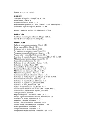 Véanse MUERTE, OSCURIDAD.
INFINITO
Conceptos de espacio y tiempo, Job 26.7-14.
Edad de Dios, Job 36.26.
Número de estrellas, Salmo 147.4.
Supereminente grandeza de Cristo, Efesios 1.18-23; Apocalipsis 1.5.
Abundantes riquezas de gracia, Efesios 2.7; 3.8.
Véanse ETERNIDAD, ESPACIO/TIEMPO, OMNIPOTENCIA.
INFLACIÓN
Hambruna ocasiona gran inflación, 2 Reyes 6.24-25.
Pérdida de valor adquisitivo, Santiago 5.3.
INFLUENCIA
Padre de generaciones musicales, Génesis 4.21.
De tal padre tal hijo, Génesis 5.1-3.
Influencia ante el faraón, Génesis 40.14.
No seguir mayorías equivocadas, Éxodo 23.2.
Venganza contra mala influencia, Números 31.1-2.
Nación sabia y entendida, Deuteronomio 4.5-6.
Guardarse de malas influencias, Deuteronomio 12.4,29-32; 18.9-13.
Mala influencia familiar, Deuteronomio 13.6-10.
Buena influencia femenina, Rut 4.11.
Influencia de hijo sobre padre, 1 Samuel 19.1-6.
Influencia de madre, 1 Reyes 2.13.
Gran sabiduría de Salomón, 1 Reyes 4.29-34.
Sabiduría e identidad espiritual, 1 Reyes 10.1.
Matrimonio con incrédulos, 1 Reyes 11.1-8.
Mala influencia paterna, 1 Reyes 22.51-53.
Generaciones de mala influencia, 2 Reyes 17.41.
Influencia de madre en joven rey, 2 Reyes 23.31,36; 24.8,18.
Víctima de mala influencia, 2 Crónicas 13.7.
Influencia de mujer malvada, 2 Crónicas 21.6.
Influencia de rey malvado, 2 Crónicas 33.9.
Influencia de otros, Nehemías 6.1-19.
Rehúsa obedecer mandato real, Ester 1.10-18.
Desafío a usar influencia con el rey, Ester 4.12-14; 9.12-13.
Usa influencia para bienestar popular, Ester 10.3.
Consejo de malos, Salmo 1.1.
Seguidores iguales a sus ídolos, Salmo 135.15-18.
Paz por seguir mandamientos de Dios, Proverbios 3.1-4.
Influencia de padres, Proverbios 6.20-23.
Esperanza y muerte, Proverbios 11.7.
Buenas y malas influencias, Proverbios 13.20.
Buenas nuevas conforta huesos, Proverbios 15.30.
Honra generacional, Proverbios 17.6.
Amigos interesados, Proverbios 19.6.
Búsqueda de favores políticos, Proverbios 19.6; 29.26.
 