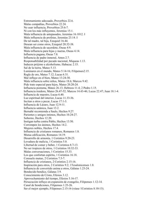 Entrenamiento adecuado, Proverbios 22.6.
Malas compañías, Proverbios 22.24.
No usar influencia, Proverbios 25.6-7.
Ni con los más influyentes, Jeremías 15.1.
Mala influencia de antepasados, Jeremías 16.1012. I
Mala influencia de profetas, Jeremías 23.14. I
De tal madre, tal hija, Ezequiel 16.44.
Desean ser como otros, Ezequiel 20.32-38.
Mala influencia de sacerdote, Oseas 4.9.
Mala influencia para hijas y nueras, Oseas 4.14.
Influencia pagana, Oseas 7.8.
Influencia de padre inmoral, Amos 2.7.
Responsabilidad por pecado nacional, Miqueas 1.13.
Inducen prójimo a alcoholismo, Habacuc 2.15.
Sal de la tierra, Mateo 5.13.
Luminares en el mundo, Mateo 5.14-16; Filipenses2.15.
Regla de oro, Mateo 7.12; Lucas 6.31.
Mal influye en el bien, Mateo 13.24-30.
Mala influencia sobre niños, Mateo 18.6; Marcos 9.42.
Pide trato especial para hijos, Mateo 20.20-24.
Influencia postuma, Mateo 26.13; Hebreos 11.4; 2 Pedro 1.15.
Influencia traidora, Mateo 26.47-52; Marcos 14.43-46; Lucas 22.47; Juan 18.1-4.
Influencia de maestro, Lucas 6.40.
Luz espiritual del interior, Lucas 11.33-36.
Incitan a otros a pecar, Lucas 17.1-3.
Influencia de Lázaro, Juan 12.9-11.
Influencia satánica, Juan 13.2.
Bernabé recomienda a Saulo, Hechos 9.27.
Parientes y amigos íntimos, Hechos 10.24-27.
Soborno, Hechos 12.20.
Instigan turba contra Pablo, Hechos 13.50.
Corrompen los ánimos, Hechos 14.2.
Mujeres nobles, Hechos 17.4.
Influencia de cristianos romanos, Romanos 1.8.
Mutua edificación, Romanos 14.19.
Desarrollo de armonía, 1 Corintios 9.20-23.
Levadura de malicia, 1 Corintios 5.8.
Libertad de comer y beber, 1 Corintios 8.7-13.
No ser tropiezo de otros, 1 Corintios 10.32-33.
Malas conversaciones, 1 Corintios 15.33.
Los que confortan espíritu, 1 Corintios 16.18.
Consuelo mutuo, 2 Corintios 7.5-7.
Influencia de cristianos, 2 Corintios 2.15-16.
Inspiración para otros, 2 Corintios 9.2; 1Tesalonicenses 1.8.
Influencia de convertido anima a otros, Gálatas 1.23-24.
Bendecido bendice, Gálatas 3.9.
Conocimiento de Cristo, Efesios 3.12.
Aprovechamiento del tiempo, Efesios 5.16-17.
Persecución influye en expansión de evangelio, Filipenses 1.12-14.
Canal de bendiciones, Filipenses 1.25-26.
Ser el mejor ejemplo, Filipenses 2.15-16 (véase 1Corintios 8.10-13).
 