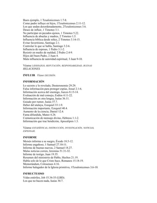Buen ejemplo, 1 Tesalonicenses 1.7-8.
Como padre influye en hijos, 1Tesalonicenses 2.11-12.
Los que andan desordenadamente, 2Tesalonicenses 3.6.
Deseo de influir, 1 Timoteo 3.1.
No participar en pecados ajenos, 1 Timoteo 5.22.
Influencia de abuelas y madres, 2 Timoteo 1.5.
Influencia bíblica desde niñez, 2 Timoteo 3.14-15.
Evitar favoritismo, Santiago 2.1.
Controlar lo que se habla, Santiago 3.2-6.
Influencia de esposas, 1 Pedro 3.1-2.
Resistir en medio de maldad, 2 Pedro 2.4-9.
Hijos del buen Padre, 2 Juan 4.
Mala influencia de autoridad espiritual, 3 Juan 9-10.
Véanse LIDERAZGO, REPUTACIÓN, RESPONSABILIDAD, BUENAS
RELACIONES.
INFLUIR Véase DECISIÓN.
INFORMACIÓN
Lo secreto y lo revelado, Deuteronomio 29.29.
Falsa información para proteger espías, Josué 2.1-6.
Información acerca del enemigo, Jueces 8.13-14.
Evaluación de mal consejo, Esdras 4.11-22.
Información en otra lengua, Isaías 36.11.
Guiado por rumor, Isaías 37.7.
Deber del atalaya, Ezequiel 33.1-9.
Información importante, Ezequiel 40.4.
Aumento de la ciencia, Daniel 12.4.
Fama difundida, Mateo 4.24.
Comunicación de mensaje divino, Hebreos 1.1-2.
Información que trae bendición, Apocalipsis 1.3.
Véanse ESTADÍSTICAS, INSTRUCCIÓN, INVESTIGACIÓN, NOTICIAS,
ESPIONAJE.
INFORME
Moisés informa a su suegro, Éxodo 18.5-12.
Informe engañoso, 1 Samuel 27.10-11.
Informe de buenas nuevas, 2 Samuel 18.27.
Malas noticias corren, Jeremías 51.31-32.
Informe de testigo, Juan 19.35.
Resumen del ministerio de Pablo, Hechos 21.19.
Habla solo de lo que Cristo hace, Romanos 15.18-19.
Memorándum, Colosenses 4.16.
Informe halagador de la Iglesia primitiva, 1Tesalonicenses 3.6-10.
INFRUCTUOSO
Vidas estériles, Job 15.34-35 (LBD).
Los que no hacen nada, Isaías 30.7.
 