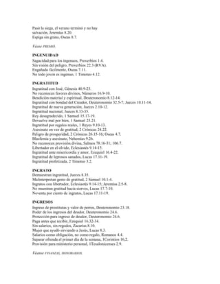 Pasó la siega, el verano terminó y no hay
salvación, Jeremías 8.20.
Espiga sin grano, Oseas 8.7.
Véase PREMIÓ.
INGENUIDAD
Sagacidad para los ingenuos, Proverbios 1.4.
Sin visión del peligro, Proverbios 22.3 (RVA).
Engañado fácilmente, Oseas 7.11.
No todo joven es ingenuo, 1 Timoteo 4.12.
INGRATITUD
Ingratitud con José, Génesis 40.9-23.
No reconocen favores divinos, Números 16.9-10.
Bendición material y espiritual, Deuteronomio 8.12-14.
Ingratitud con bondad del Creador, Deuteronomio 32.5-7; Jueces 10.11-14.
Ingratitud de nueva generación, Jueces 2.10-12.
Ingratitud nacional, Jueces 8.33-35.
Rey desagradecido, 1 Samuel 15.17-19.
Devuelve mal por bien, 1 Samuel 25.21.
Ingratitud por regalos reales, 1 Reyes 9.10-13.
Asesinato en vez de gratitud, 2 Crónicas 24.22.
Peligro de prosperidad, 2 Crónicas 26.15-16; Oseas 4.7.
Blasfemia y asesinato, Nehemías 9.26.
No reconocen provisión divina, Salmos 78.16-31; 106.7.
Libertador en el olvido, Eclesiastés 9.14-15.
Ingratitud ante misericordia y amor, Ezequiel 16.4-22.
Ingratitud de leprosos sanados, Lucas 17.11-19.
Ingratitud profetizada, 2 Timoteo 3.2.
INGRATO
Demuestran ingratitud, Jueces 8.35.
Malinterpretan gesto de gratitud, 2 Samuel 10.1-4.
Ingratos con libertador, Eclesiastés 9.14-15; Jeremías 2.5-8.
No muestran gratitud hacia siervos, Lucas 17.7-10.
Noventa por ciento de ingratos, Lucas 17.11-19.
INGRESOS
Ingreso de prostitutas y valor de perros, Deuteronomio 23.18.
Poder de los ingresos del deudor, Deuteronomio 24.6.
Protección para ingreso de deudor, Deuteronomio 24.6.
Paga antes que recibir, Ezequiel 16.32-34.
Sin salarios, sin regodos, Zacarías 8.10.
Mujer que ayudó sirviendo a Jesús, Lucas 8.3.
Salarios como obligación, no como regalo, Romanos 4.4.
Separar ofrenda el primer día de la semana, 1Corintios 16,2.
Provisión para ministerio personal, 1Tesalonicenses 2.9.
Véanse FINANZAS, HONORARIOS.
 