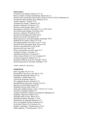INICIATIVA
Constructor de ciudades, Génesis 10.11-12.
Buscan comida en tiempo de hambruna, Génesis 42.1-2.
Iniciativa del corazón para obra de Dios, Éxodo 35.20-21,25-26,29; Nehemías 4.6.
Sin descanso hasta terminar tarea, Números 23.24.
Asuntos urgentes, 1 Samuel 21.8.
Transporte de comida, 1 Samuel 25.18.
Iniciativa espiritual, 2 Crónicas 31.21.
Iniciativa contra pecado, Salmo 18.23.
Recompensa a iniciativa, Proverbios 12.11; 22.29; 24.27.
Sin iniciativa para trabajar, Proverbios 18.9.
Iniciativa y fantasía, Proverbios 28.19.
Iniciativa de hormigas, Proverbios 30.25.
Iniciativa en acción, Eclesiastés 9.10.
Manos perezosas y techo derrumbado, Eclesiastés 10.18.
Parábola de los talentos, Mateo 25.14-30.
Descuelgan paralítico por techo, Lucas 5.17-26.
Iniciativa divina para ganar almas, Lucas 19.10.
Oración contra tentación, Lucas 22.40.
Iniciativa de Cristo, Juan 5.30.
Poner conocimiento en acción, Juan 13.17.
Conducta cristiana, 2 Corintios 7.2.
Abundancia espiritual, 2 Corintios 8.7.
Vida cristiana, Efesios 5.15-16; Colosenses 4.5.
No hacerse perezosos, Hebreos 6.11-12.
Enseñanzas bíblicas en acción, Santiago 1.22-25.
Iniciativa personal en vida santa, Santiago 4.7-10.
Véanse AMBICIÓN, DILIGENCIA.
INIQUIDAD
Bebe iniquidad, Job 15.15-16.
Desequilibrio entre bien y mal, Job 21.7-26.
Iniquidad desenfrenada, Salmo 53.1-3.
Iniquidad y vanidad, Isaías 5.18.
Convicción de pecado, Isaías 6.5.
Sin vergüenza de pecar, Jeremías 6.15.
Inestabilidad de perversión, Jeremías 30.12-14.
Injusticia y perversidad, Ezequiel 9.9.
Iniquidad ocasiona caída, Oseas 14.1.
Juicio para maldad continua, Amos 1.3,6,9,11,13; 2.1,4,6.
Insomnio e iniquidad, Miqueas 2.1.
Antiguo Testamento concluye con maldición, Malaquías 4.6.
Iniquidad e hipocresía, Mateo 23.28.
Iniquidad enfría el amor, Mateo 24.12.
Iniquidad manifiesta, Romanos 1.18-25.
Instrumentos de iniquidad, Romanos 6.13.
Servir a iniquidad o justicia, Romanos 6.19.
Ira de Dios, Efesios 5.6; Colosenses 3.6.
Engaño e iniquidad, 2 Tesalonicenses 2.9-10.
Poder engañoso, 2 Tesalonicenses 2.10-15.
 