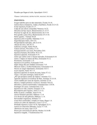 Pecados que llegan al cielo, Apocalipsis 18.4-5.
Véanse CARNALIDAD, DEPRAVACIÓN, MALDAD, PECADO.
INJUSTICIA
Exigen ladrillos pero no dan materiales, Éxodo 5.6-18.
Justicia hacia extranjeros, viudas y huérfanos, Éxodo 22.21-22.
Evitar injusticia, Éxodo 23.1-7.
Culpa de uno afecta comunidad, Números 16.22.
Derechos de hijo mayor, Deuteronomio 21.15-17.
Practicar la regla de oro, Deuteronomio 24.17-18.
Pesa grande y pesa chica, Deuteronomio 25.13-16.
Partes iguales, 1 Samuel 30.24.
Injusticia entre el pueblo, Nehemías 5.1-5.
Seguridad para malos, Job 12.6.
Prosperidad de malvados, Job 21.6-16.
Abusan de otros, Job 24.2-3.
Gobierno corrupto, Salmo 94.20.
Valores divinos, Proverbios 17.15.
Enriquecimiento con usura, Proverbios 28.8.
Injusticia humana, Proverbios 30.21-33.
Injusticia aparente, Eclesiastés 8.14.
Justos que sufren como si fueran malvados, Eclesiastés 8.14.
Justos e impíos en manos de Dios, Eclesiastés 9.1-2.
Pesimismo, Eclesiastés 1.15.
Injusticia en la política, Eclesiastés 5.8-9.
Impío alarga días por maldad, Eclesiastés 7.15.
Merecen males y reciben bendiciones, Eclesiastés 8.14.
Necios en cargos importantes, Eclesiastés 10.5-7.
Leyes injustas, Isaías 10.1 -4.
Injusticia aparente en muerte de justo, Isaías 57.1-2.
Trigo y vino para enemigos, Isaías 62.8-9.
¿Por qué prospera camino de impíos?, Jeremías 12.1.
Aparente injusticia en testificar de Dios, Jeremías 15.15-18.
Tierra maldita por causa de injustos, Jeremías 23.10.
Hacen y rompen promesa a esclavos, Jeremías 34.8-22.
Derechos y justicia trastornados, Lamentaciones 3.34-36.
Enemigos sin causa, Lamentaciones 3.52.
Injusticia en vida y muerte, Ezequiel 13.19.
Recompensa para injustos, Amos 5.11-12.
Robo en pesas y medidas, Amos 8.5-6.
Juicios humanos parciales, Habacuc 1.1-4.
Uso divino de mal gobierno, Habacuc 1.1-4.
Perversidad vergonzosa, Sofonías 3.5.
Casas bien construidas y templo en ruinas, Hageo 1.4.
Justicia en cobro de impuestos, Lucas 3.12-13.
Profunda injusticia, Lucas 16.10; Apocalipsis 22.11.
Justicia en relaciones laborales, Lucas 17.7-10.
Aborrecen sin causa, Juan 15.25.
Presos por conversión de adivina, Hechos 16.16-40.
Injusticia vengada, 1 Tesalonicenses 4.6.
 