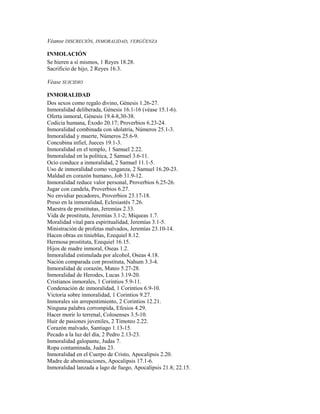 Véanse DISCRECIÓN, INMORALIDAD, VERGÜENZA
INMOLACIÓN
Se hieren a sí mismos, 1 Reyes 18.28.
Sacrificio de hijo, 2 Reyes 16.3.
Véase SUICIDIO
INMORALIDAD
Dos sexos como regalo divino, Génesis 1.26-27.
Inmoralidad deliberada, Génesis 16.1-16 (véase 15.1-6).
Oferta inmoral, Génesis 19.4-8,30-38.
Codicia humana, Éxodo 20.17; Proverbios 6.23-24.
Inmoralidad combinada con idolatría, Números 25.1-3.
Inmoralidad y muerte, Números 25.6-9.
Concubina infiel, Jueces 19.1-3.
Inmoralidad en el templo, 1 Samuel 2.22.
Inmoralidad en la política, 2 Samuel 3.6-11.
Ocio conduce a inmoralidad, 2 Samuel 11.1-5.
Uso de inmoralidad como venganza, 2 Samuel 16.20-23.
Maldad en corazón humano, Job 31.9-12.
Inmoralidad reduce valor personal, Proverbios 6.25-26.
Jugar con candela, Proverbios 6.27.
No envidiar pecadores, Proverbios 23.17-18.
Preso en la inmoralidad, Eclesiastés 7.26.
Maestra de prostitutas, Jeremías 2.33.
Vida de prostituta, Jeremías 3.1-2; Miqueas 1.7.
Moralidad vital para espiritualidad, Jeremías 3.1-5.
Ministración de profetas malvados, Jeremías 23.10-14.
Hacen obras en tinieblas, Ezequiel 8.12.
Hermosa prostituta, Ezequiel 16.15.
Hijos de madre inmoral, Oseas 1.2.
Inmoralidad estimulada por alcohol, Oseas 4.18.
Nación comparada con prostituta, Nahum 3.3-4.
Inmoralidad de corazón, Mateo 5.27-28.
Inmoralidad de Herodes, Lucas 3.19-20.
Cristianos inmorales, 1 Corintios 5.9-11.
Condenación de inmoralidad, 1 Corintios 6.9-10.
Victoria sobre inmoralidad, 1 Corintios 9.27.
Inmorales sin arrepentimiento, 2 Corintios 12.21.
Ninguna palabra corrompida, Efesios 4.29.
Hacer morir lo terrenal, Colosenses 3.5-10.
Huir de pasiones juveniles, 2 Timoteo 2.22.
Corazón malvado, Santiago 1.13-15.
Pecado a la luz del día, 2 Pedro 2.13-23.
Inmoralidad galopante, Judas 7.
Ropa contaminada, Judas 23.
Inmoralidad en el Cuerpo de Cristo, Apocalipsis 2.20.
Madre de abominaciones, Apocalipsis 17.1-6.
Inmoralidad lanzada a lago de fuego, Apocalipsis 21.8; 22.15.
 