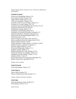Véanse DEGRADACIÓN, INCESTO, vicio, VIOLACIÓN, LIBERTINAJE,
IGUALDAD
INMORTALIDAD
En busca de inmortalidad, Génesis 3.22.
Enoc camina con Dios, Génesis 5.24.
Ángel rechaza comida, Jueces 13.16.
Unión en la eternidad, 2 Samuel 12.23.
Asciende al cielo en carro de fuego, 2 Reyes 2.11.
Sin deseo de vivir para siempre, Job 7.16.
Confusión acerca de inmortalidad, Job 10.19-22; 14.7-14.
Afirmación clásica de fe, Job 19.25-26.
Heredad para siempre, Salmo 37.18.
Confianza en inmortalidad, Salmo 49.15.
Eternidad en el corazón del hombre, Eclesiastés 3.11.
Espíritus de hombres y animales, Eclesiastés 3.21.
Resurrección de toda la humanidad, Daniel 12.2-3.
Vida eterna, Juan 3.14-16.
Nunca ve muerte el que sigue a Dios, Juan 8.51.
Jesús no podía morir antes de tiempo, Juan 19.10-11.
Muerte de mártir, Hechos 7.54-56.
Cuerpo espiritual y cuerpo material, 1 Corintios 15.42-55.
Moradas terrestre y celestial, 2 Corintios 5.1.
El que no cambia, Hebreos 1.10-12.
El inmortal Melquisedec, Hebreos 7.1-3.
Hombres mortales, Hebreos 7.8.
Bendición después de la vida, Santiago 5.10-11.
Nacidos de simiente incorruptible, 1 Pedro 1.23.
Abandono de cuerpo material, 2 Pedro 1.13-14.
Simiente de Dios, 1 Juan 3.9.
Desean muerte pero no la encuentran, Apocalipsis 9.6.
Primera resurrección, Apocalipsis 20.4-6.
Véanse CIELO, MUERTE
INMOVILIZAR
Tierra inmovilizada, 2 Reyes 3.19.
INMUNDICIA
Lejía y jabón, Jeremías 2.22.
Nuevas vestiduras para Josué, Zacarías 3.1-7.
Véanse FETIDEZ, INMUNDO, PÚTRIDO.
INMUNDO
Carne destrozada por fieras, Éxodo 22.31.
Piel infectada, Levítico 13.1-3.
Véase ÁGUILA.
 