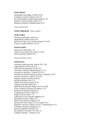 INMUNIDAD
Inmunidad contra plagas, Éxodo 8.22,23.
Ciudades de refugio, Números 35.6-15.
Sin enfermedades ni plagas, Deuteronomio 7.15.
Inmunes a males humanos, Salmo 73.5.
Refugio en mentira y falsedad, Isaías 28.15.
Véase PROTECCIÓN.
INMUTABILIDAD Véase ETERNO.
INMUTABLE
Promesas inalterables, Josué 23.4.
Integridad de verdad, Josué 24.14.
Pacto con el día y con la noche, Jeremías 33.19-22.
El que no cambia, Hebreos 1.10-12.
INNOVACIÓN
Nada nuevo, Eclesiastés 1.10.
Camino nuevo hacia Jesús, Lucas 5.17-20.
Pacto innovador, Hebreos 8.13.
Véanse INVENTO, NUEVO.
INOCENCIA
Acusación contra inocente, Génesis 39.11 -20.
Culpa aparente, Génesis 44.1-34.
Protección para inocentes, Éxodo 23.7.
Asesinato y sacrificio, Deuteronomio 21.1-9.
Acusación e inocencia, 1 Samuel 22.11-15.
Inocencia de David en muerte de Abner, 2 Samuel 3.22-37.
Justicia e inocencia, 2 Samuel 22.21-25.
Ninguno inocente ante Dios, Job 9.2.
Inocencia absoluta, Job 11.15.
Anhela vida inocente, Salmo 19.13.
Limpieza ante altar, Salmo 26.6.
Sufrimiento de inocente, Salmos 59.3-4; 119.86.
El que condena al inocente, Proverbios 17.15.
Hermosa sin mancha, Cantares 4.7.
Congregación inocente, Oseas 4.4.
Sangre inocente, Joñas 1.14.
Ladrón que se cree inocente, Miqueas 6.11.
Discípulos inocentes, Mateo 12.7.
Pilato clama inocencia, Mateo 27.24.
Inocencia de Jesús, Lucas 23.15-16; Juan 19.1-6.
Santidad e inocencia, Efesios 5.26-27; 1Tesalonicenses 3.13.
Luminares inocentes, Filipenses 2.15.
Inocencia legalista, Filipenses 3.6.
Sin mancha, Colosenses 1.22; Tito 1.6.
Conducta inocente, 1 Timoteo 3.2-4.
 