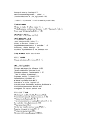 Pura y sin mancha, Santiago 1.27.
Hallados inocentes por Dios, 2 Pedro 3.14.
Sin mancha delante de Dios, Apocalipsis 14.5.
Véanse CULPA, PUREZA, SANTIDAD, PELIGRO, EDUCACIÓN.
INOFENSIVO
Ovejas en medio de lobos, Mateo 10.16.
Verdaderamente inofensivos, Romanos 16.19; Filipenses 1.10; 2.15.
Sumo sacerdote ejemplar, Hebreos 7.26.
INOPORTUNO Véase ALENTAR.
INQUEBRANTABLE
Amor inquebrantable, Salmo 52.8.
Firmes en día malo, Efesios 6.13.
Inquebrantables mediante la fe, Hebreos 12.1-3.
Perfectos y cabales, Santiago 1.2-4.
Paciencia inquebrantable de Job, Santiago 5.11.
INQUIETUD Véase IMPACIENCIA.
INSACIABLE
Nunca satisfechos, Proverbios 30.15-16.
INSATISFACCIÓN
Plegaria por protección, Números 10.35.
No toleran comida, Números 11.4-6.
Frutos de amargura, Deuteronomio 32.32.
Todo es vanidad, Eclesiastés 1.2.
Logro sin sentido, Eclesiastés 2.11.
Insatisfechos, Eclesiastés 6.7.
Corazón engañado, Isaías 40.20.
Los que no se sacian, Hageo 1.5-6.
Los que causan divisiones a propósito, Romanos 16.17.
Futilidad de pensamiento, Efesios 4.17.
Entregados a la lascivia, Efesios 4.19.
INSATISFECHO
Destino para pueblo rebelde, Números 14.35.
Cumplimiento parcial, Deuteronomio 32.48-52.
Vida de insatisfacción, Job 7.1-2.
Tres cosas que nunca se sacian, Proverbios 30.15-16.
Lo vacío del éxito, Eclesiastés 2.4-11.
Vida vacía, Isaías 55.2.
No hay paz para los impíos, Isaías 57.20-21.
Lagunas sin agua, Jeremías 14.1-6.
Vasijas vacías, Jeremías 14.3.
No más visión vana, Ezequiel 12.21-25.
 