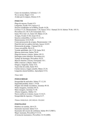 Casas sin moradores, Sofonías 1.13.
No se sacian, Hageo 1.5-6.
Avidez por lo impuro, Efesios 4.19.
INSECTO
Plaga de moscas, Éxodo 8.21.
Langostas, Éxodo 10.4; Jueces 6.5.
Insectos nombrados en la Biblia, Éxodo 16.20;
Levítico 11.22; Deuteronomio 7.20; Jueces 14.8; 1 Samuel 24.14; Salmos 78.46; 105.31;
Proverbios 6.6; 30.15,28; Eclesiastés 10.1;
Isaías 50.9; Joel 1.4; Amos 4.9; Mateo 23.24.
Avispas, Éxodo 23.28; Josué 24.12.
Insectos comestibles, Levítico 11.21-25;
Deuteronomio 14.9,19-20.
Como persecución de avispas, Deuteronomio 1.44.
Panal de miel en cadáver de león, Jueces 14.8-9.
Persecución de pulga, 1 Samuel 24.14.
Casas con polilla, Job 4.19.
Vestido apolillado, Job 13.28; Isaías 50.9.
Moscas carnívoras, Salmo 78.45.
Plaga de moscas y piojos, Salmo 105.31.
Hormigas como maestras, Proverbios 6.6.
Trabajo de hormigas, Proverbios 30.25.
Moscas muertas y locura, Eclesiastés 10.1.
Silba a moscas y abejas, Isaías 7.18.
Orugas y langostas, Isaías 33.4.
Tejen telas de araña, Isaías 59.5.
Cuelan mosca y tragan camello, Mateo 23.24.
Langostas atacan hombres, Apocalipsis 9.3-6.
Véase MIEL
INSEGURIDAD
Inseguridad de malvados, Salmo 37.1-2,10.
Seguridad perdida, Isaías 1.19-20.
Ningún sitio dónde esconderse, Jeremías 49.10.
Nidos inseguros, Jeremías 49.16.
Muro inseguro, Jeremías 51.58.
Alturas inseguras, Abdías 3-4.
Necio confía en sí mismo, Lucas 12.16-21.
Inseguridad de riquezas, 1 Timoteo 6.17.
Véanse DEBILIDAD, OSCURIDAD, PELIGRO
INSENSATEZ
Palabras sin sentido, Job 6.25.
Insensatez nacional, Salmo 9.15.
Insensatez del exceso de confianza, Salmo 49.13 (NRV).
Mujer insensata, Proverbios 9.13-16.
«Corona de insensatez», Proverbios 14.18 (LBD).
 