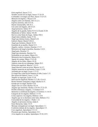 Guía angelical, Jueces 2.1-5.
Nombre secreto de un ángel, Jueces 13.16-18.
Confunden a un ángel con Dios, Jueces 13.21-23.
Mención de ángeles, 2 Reyes 6.16.
Ángeles junto con Satanás, Job 1.6; 2.1.
Espíritu anónimo, Job 4.15-16.
Hueste innumerable, Job 25.3.
Uno entre mil ángeles, Job 33.23.
Ángel protector, Salmo 34.7.
Ángeles de la guarda, Salmo 91.9-12; Éxodo 23.20.
Obedientes al Señor, Salmo 103.20.
Siervos como llama de fuego , Salmo 104.4.
Ángel mata soldados, Isaías 37.36.
Ángel que domina leones, Daniel 6.22.
Gabriel, Daniel, Daniel 9.20-21.
Ángel que fortalece, Daniel 10.15.
Guardián de un pueblo, Daniel 12.1.
Ángeles, sueños, visiones, Zacarías 1.7-17.
Ministerio del ángel al profeta, Zacarías 1.8-21.
Ángel guía, Zacarías 3.1.
Ángel que amonesta, Zacarías 3.6.
Sostendrán en sus manos, Mateo 4.6.
Ministerio tras la tentación, Mateo 4.11.
Agente de castigo, Mateo 13.41-42.
Ángeles de los niños, Mateo 18.10.
Aspecto como de un relámpago, Mateo 28.3.
Protección angelical, Marcos 1.12-13.
Ángel descrito como un joven, Marcos 16.5-7.
Ángeles anuncian un nacimiento, Lucas 1.5-38.
Asustado por un ángel, Lucas 1.11-12.
Un ángel dice cómo ha de llamarse el niño, Lucas 1.13.
Dos tareas de Gabriel, Lucas 1.11-38.
Ángeles se regocijan, Lucas 15.10.
Intervención angelical, Hechos 5.17-20; 12.4-11.
Rostro humano semejante a ángel, Hechos 6.15.
Guiado por un ángel, Hechos 8.26.
Ángel visto en visión, Hechos 10.3-4.
Ángeles que ministran, Hechos 12.8-10; 27.21-25.
Posible referencia a ángeles, 1 Corintios 4.15.
Demonios se disfrazan de ángeles, 2 Corintios 11.14-15.
Categoría de los ángeles, Hebreos 1.5-14.
Cristo superior a los ángeles, Hebreos 1.4-8.
Ángeles que no se declaran como tales, Hebreos 13.2.
Curiosidad de los ángeles, 1 Pedro 1.12.
Ángeles en prisiones eternas, Judas 6.
Gran liberación, Judas 14-15.
Mensaje entregado por un ángel, Apocalipsis 1.1.
Confesión delante de los ángeles, Apocalipsis 3.5.
Coro angelical, Apocalipsis 5.11-12.
Presencia que ilumina, Apocalipsis 18.1.
A los ángeles no se adora, Apocalipsis 19.10; 22.9.
 
