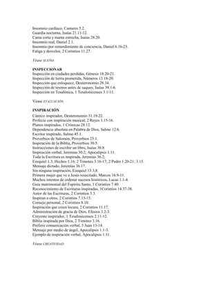 Insomnio cardíaco, Cantares 5.2.
Guardia nocturna, Isaías 21.11-12.
Cama corta y manta estrecha, Isaías 28.20.
Insomnio real, Daniel 2.1.
Insomnio por remordimiento de conciencia, Daniel 6.16-23.
Fatiga y desvelos, 2 Corintios 11.27.
Véase SUEÑO.
INSPECCIONAR
Inspección en ciudades perdidas, Génesis 18.20-21.
Inspección de tierra prometida, Números 13.18-20.
Inspección que enloquece, Deuteronomio 28.34.
Inspección de tesoros antes de saqueo, Isaías 39.1-6.
Inspección en Tesalónica, 1 Tesalonicenses 3.1-11.
Véase EVALUACIÓN.
INSPIRACIÓN
Cántico inspirador, Deuteronomio 31.19-22.
Profecía con inspiración musical, 2 Reyes 3.15-16.
Planos inspirados, 1 Crónicas 28.12.
Dependencia absoluta en Palabra de Dios, Salmo 12.6.
Escritor inspirado, Salmo 45.1.
Proverbios de Salomón, Proverbios 25.1.
Inspiración de la Biblia, Proverbios 30.5.
Instrucciones de escribir un libro, Isaías 30.8.
Inspiración verbal, Jeremías 30.2; Apocalipsis 1.11.
Toda la Escritura es inspirada, Jeremías 36.2;
Ezequiel 1.3; Hechos 1.16; 2 Timoteo 3.16-17; 2 Pedro 1.20-21; 3.15.
Mensaje dictado, Jeremías 36.17.
Sin ninguna inspiración, Ezequiel 13.3,8.
Primera mujer que ve a Jesús resucitado, Marcos 16.9-11.
Muchos intentos de ordenar sucesos históricos, Lucas 1.1-4.
Guía matrimonial del Espíritu Santo, 1 Corintios 7.40.
Reconocimiento de Escrituras inspiradas, 1Corintios 14.37-38.
Autor de las Escrituras, 2 Corintios 3.3.
Inspiran a otros, 2 Corintios 7.13-15.
Consejo personal, 2 Corintios 8.10.
Inspiración que creen locura, 2 Corintios 11.17.
Administración de gracia de Dios, Efesios 3.2-3.
Creyente inspirador, 1 Tesalonicenses 2.11-12.
Biblia inspirada por Dios, 2 Timoteo 3.16.
Prefiere comunicación verbal, 3 Juan 13-14.
Mensaje por medio de ángel, Apocalipsis 1.1-3.
Ejemplo de inspiración verbal, Apocalipsis 1.11.
Véase CREATIVIDAD
 