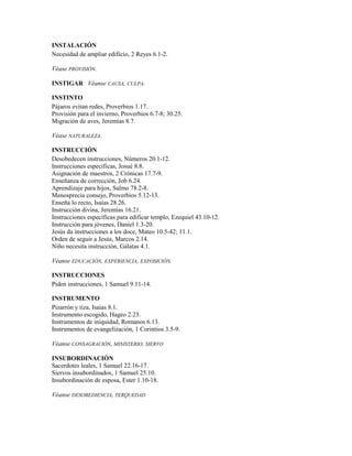 INSTALACIÓN
Necesidad de ampliar edificio, 2 Reyes 6.1-2.
Véase PROVISIÓN.
INSTIGAR Véanse CAUSA, CULPA.
INSTINTO
Pájaros evitan redes, Proverbios 1.17.
Provisión para el invierno, Proverbios 6.7-8; 30.25.
Migración de aves, Jeremías 8.7.
Véase NATURALEZA.
INSTRUCCIÓN
Desobedecen instrucciones, Números 20.1-12.
Instrucciones específicas, Josué 8.8.
Asignación de maestros, 2 Crónicas 17.7-9.
Enseñanza de corrección, Job 6.24.
Aprendizaje para hijos, Salmo 78.2-8.
Menosprecia consejo, Proverbios 5.12-13.
Enseña lo recto, Isaías 28.26.
Instrucción divina, Jeremías 16.21.
Instrucciones específicas para edificar templo, Ezequiel 43.10-12.
Instrucción para jóvenes, Daniel 1.3-20.
Jesús da instrucciones a los doce, Mateo 10.5-42; 11.1.
Orden de seguir a Jesús, Marcos 2.14.
Niño necesita instrucción, Gálatas 4.1.
Véanse EDUCACIÓN, EXPERIENCIA, EXPOSICIÓN.
INSTRUCCIONES
Piden instrucciones, 1 Samuel 9.11-14.
INSTRUMENTO
Pizarrón y tiza, Isaías 8.1.
Instrumento escogido, Hageo 2.23.
Instrumentos de iniquidad, Romanos 6.13.
Instrumentos de evangelización, 1 Corintios 3.5-9.
Véanse CONSAGRACIÓN, MINISTERIO, SIERVO
INSUBORDINACIÓN
Sacerdotes leales, 1 Samuel 22.16-17.
Siervos insubordinados, 1 Samuel 25.10.
Insubordinación de esposa, Ester 1.10-18.
Véanse DESOBEDIENCIA, TERQUEDAD
 