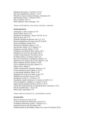 Sabiduría del mundo, 1 Corintios 3.18-19.
Ojos del entendimiento, Efesios 1.18-19.
Filosofías y huecas sutilezas humanas, Colosenses 2.8.
Mal llamada ciencia, 1 Timoteo 6.20-21.
Dios no miente, Tito 1.2.
Pedir sabiduría a Dios, Santiago 1.5-6.
Véanse CONOCIMIENTO, EDUCACIÓN, FILOSOFÍA, SABIDURÍA
INTELIGENCIA
«Inteligente y sabio», Génesis 41.39.
Damas sabias, Jueces 5.29.
Inteligencia de Salomón, 1 Reyes 4.29-34; 10.1-3.
Potro de asno, Job 11.12.
Defiende inteligencia personal, Job 12.3; 13.2.
Buscan inteligencia en la tierra, Job 28.12,20-28.
Escasa inteligencia, Salmo 94.11.
Principio de sabiduría, Salmo 111.10.
Don de Dios, Salmo 119.73; Daniel 1.17.
Inteligencia sencilla, Salmo 119.130.
Grandeza inescrutable de Dios, Salmo 145.3.
Inteligencia es joya rara, Proverbios 20.15.
Cerebro contra músculo, Proverbios 24.5-6.
Se llaman sabios a sí mismos, Isaías 5.21.
Dios da conocimiento e inteligencia, Daniel 1.17.
Superiores a los mejores de la corte, Daniel 1.3-20.
Busca sabiduría de Dios, Daniel 2.14-28.
Con la sabiduría de los dioses, Daniel 5.11.
Sabios necios, Abdías 8.
Amplio conocimiento espiritual, Habacuc 2.14.
Como muchachos necios, Mateo 11.16-17.
La más grande sabiduría, Mateo 12.42.
Inteligencia de Jesús en la niñez, Lucas 2.33.
Sabiduría que asombra, Lucas 2.42-52.
Inteligencia contra fe, 1 Corintios 1.21.
Necedad de orgullo intelectual, 1 Corintios 3.18-20; 8.1-2.
Única inteligencia verdadera, 1 Corintios 3.18-23.
Supereminente grandeza de Dios, Efesios 1.18-19.
Llenos del conocimiento de la voluntad de Dios, Colosenses 1.9-12.
Don de entendimiento, 1 Juan 5.20.
Mente sabia, Apocalipsis 17.9.
Véanse ORGULLO INTELECTUAL, CONOCIMIENTO, MENTE.
INTENCIÓN
Hacer lo correcto, Levítico 22.29.
La más elevada de las intenciones, Josué 24.15.
Verdaderas intenciones ocultas, 1 Samuel 16.1-5.
Intención de hacer mal, Proverbios 24.8.
Establecimiento de prioridades, Mateo 6.33; Juan 4.34; Hechos 20.24.
 