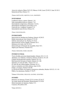 Actos de violencia, Mateo 26.51,52; Marcos 14.46; Lucas 22.49-51; Juan 18.10,11.
Intención de Dios, Efesios 1.9.
Véanse MOTIVACIÓN, OBJETIVO, PLAN, PROPÓSITO.
INTENSIDAD
Lumbreras mayor y menor, Génesis 1.16.
Sube intensidad de diluvio, Génesis 7.18.
Intensidad de compromiso, Nehemías 5.14-16.
Intensidad de inteligencia, Proverbios 4.18.
Fuerza de ira y venganza, Ezequiel 5.13.
Intensidad de amor divino, Efesios 2.4.
Véase CONCENTRACIÓN.
INTERCESIÓN
Intercesión de Abraham por Sodoma, Génesis 18.20-33.
Rubén intercede por José, Génesis 37.21-22.
Sobrino intercede por tío, Hechos 23.16-22.
Intercesión por esclavo fugado, Filemón 10-11.
Defensor en el cielo, Job 16.19-21.
Intercesión por el bienestar de un pueblo, Ester 10.3.
Súplica por Onésimo, Filemón 8-21.
Véanse MEDIADOR, PEDIR, ORACIÓN
INTERCULTURAL
Tierra dividida, personas desparramadas, Génesis 10.5; 11.1-9.
Abraham, Lot, Sodoma y Gomorra, Génesis 18.20-33; 19.1-29.
Choque de percepciones morales, Génesis 39.1-23.
Relevancia de José para el faraón, Génesis 41.1-40.
Salomón y la reina de Saba, 1 Reyes 10.1-13.
El valor de una cultura pagana, Jeremías 10.1-5.
Jesús se comunica con otras culturas, Juan 4.4-26.
Felipe y el eunuco, Hechos 8.26-40.
La lección de Pedro con respecto a prejuicios culturales, Hechos 10.9-23; 11.1-14.
Pablo y los atenienses, Hechos 17.16-27.
Véanse EXTRANJERO, PREJUICIO, RACISMO, XENOFOBIA
INTERÉS
Préstamo sin intereses, Éxodo 22.25; Levítico 25.36-37.
No exigir interés del hermano, Deuteronomio 23.19-20.
Dinero prestado sin intereses, Salmo 15.5.
Usureros, Proverbios 28.8.
Véase HIPOTECA
 