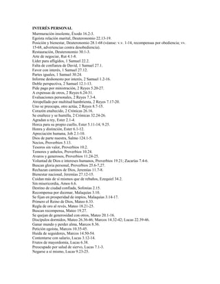 INTERÉS PERSONAL
Murmuración insolente, Éxodo 16.2-3.
Egoísta relación marital, Deuteronomio 22.13-19.
Posición y bienestar, Deuteronomio 28.1-68 (véanse: v.v. 1-14, recompensas por obediencia; vv.
15-68, advertencias contra desobediencia).
Restauración, Deuteronomio 30.1-3.
Arte de negociar, Rut 4.1-8.
Líder para afligidos, 1 Samuel 22.2.
Falta de confianza de David, 1 Samuel 27.1.
Favor con interés, 1 Samuel 27.12.
Partes iguales, 1 Samuel 30.24.
Informe deshonesto por interés, 2 Samuel 1.2-16.
Doble perspectiva, 2 Samuel 12.1-13.
Pide pago por ministración, 2 Reyes 5.20-27.
A expensas de otros, 2 Reyes 6.24-31.
Evaluaciones personales, 2 Reyes 7.3-4.
Atropellado por multitud hambrienta, 2 Reyes 7.17-20.
Uno se preocupa, otro actúa, 2 Reyes 8.7-15.
Corazón enaltecido, 2 Crónicas 26.16.
Se enaltece y se humilla, 2 Crónicas 32.24-26.
Agradan a rey, Ester 2.1-4.
Horca para su propio cuello, Ester 5.11-14; 9.25.
Honra y distinción, Ester 6.1-12.
Apreciación humana, Job 2.1-10.
Dios de parte nuestra, Salmo 124.1-5.
Necios, Proverbios 5.13.
Tesoros sin valor, Proverbios 10.2.
Temores y anhelos, Proverbios 10.24.
Avaros y generosos, Proverbios 11.24-25.
Voluntad de Dios e intereses humanos, Proverbios 19.21; Zacarías 7.4-6.
Buscan gloria personal, Proverbios 25.6-7,27.
Rechazan caminos de Dios, Jeremías 11.7-8.
Bienestar nacional, Jeremías 27.12-15.
Cuidan más de sí mismos que de rebaños, Ezequiel 34.2.
Sin misericordia, Amos 6.6.
Destino de ciudad confiada, Sofonías 2.15.
Recompensa por diezmar, Malaquías 3.10.
Se fijan en prosperidad de impíos, Malaquías 3.14-17.
Primero el Reino de Dios, Mateo 6.33.
Regla de oro al revés, Mateo 18.21-25.
Buscan recompensa, Mateo 19.27.
Se quejan de generosidad con otros, Mateo 20.1-16.
Discípulos dormidos, Mateo 26.36-46; Marcos 14.32-42; Lucas 22.39-46.
Ganar mundo y perder alma, Marcos 8.36.
Petición egoísta, Marcos 10.35-45.
Huida de seguidores, Marcos 14.50-54.
Contentarse con salario, Lucas 3.12-14.
Frutos de mayordomía, Lucas 6.38.
Preocupado por salud de siervo, Lucas 7.1-3.
Negarse a sí mismo, Lucas 9.23-25.
 