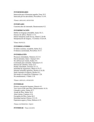 INTERMEDIARIO
Intercesión por el bienestar popular, Ester 10.3.
Intercede por los desvalidos, Proverbios 31.8-9.
Véanse ABOGADO, REDENTOR.
INTERNADO
Cuarenta años de internado, Deuteronomio 8.2.
INTERPRETACIÓN
Hablar en lenguaje entendible, Isaías 36.11.
Fracaso de sabios, Daniel 2.1-11.
Daniel interpreta sueño de rey, Daniel 2.24-49.
Interpretación de lenguas, 1 Corintios 14.26-28.
Véase PROFECÍA.
INTERROGATORIO
El Señor examina, escudriña, Salmo 26.2.
Evidencia cuestionada, Proverbios 18.17.
INTIMIDACIÓN
Presencia intimidante, Números 22.3-4.
David intimida a Saúl, 1 Samuel 18.9.
No edifican por miedo, Esdras 4.4.
Contratado para intimidar, Nehemías 6.13.
Derrota del soberbio, Isaías 25.5.
Pueblo intimidado, Jeremías 22.1-3.
Inutilidad de angustiarse, Mateo 6.25-27.
Intentan intimidar apóstoles, Hechos 4.16-20.
Saulo intimida a la Iglesia, Hechos 8.3.
Sin miedo a la oposición, Filipenses 1.28.
No amedrentarse, 1 Pedro 3.14.
Véanse AMENAZA, OPOSICIÓN
INTIMIDAD
Primera concepción humana, Génesis 4.1.
Tres veces al año ante Dios, Deuteronomio 16.16.
Llamada a gritos, Salmo 42.7.
Ayuda de Dios, Salmo 54.4.
Amor íntimo, Cantares 4.16.
Escogidos de Dios, Isaías 44.2.
Intimidad marital, Efesios 5.31-32.
Esperanza segura y firme, Hebreos 6.19.
Véanse MATRIMONIO, TOQUE.
INTIMIDAR Véase MUERTE.
 