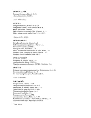 INTOXICACIÓN
Intoxicación segura, Génesis 43.34.
«Corazón contento», Rut 3.7.
Véase BORRACHERA
INTRIGA
Intriga de hermanos, Génesis 37.18-20.
Intriga entre Tamar y Judá, Génesis 38.11-26.
Oídos que retiñen, 1 Samuel 3.11.
Deja venganza en manos de Dios, 1 Samuel 26.11.
Horca para su propio cuello, Ester 5.11-14; 9.25.
Véanse DRAMA, SIGILO.
INTRODUCCIÓN
Preludio de la historia, Génesis 1.1,2.
Enfoque de relaciones públicas, 1 Reyes 1.42.
Franca introducción, Job 33.1-5.
Prólogo de libro, Proverbios 1.1-6.
Breve introducción al nacimiento de Jesús, Mateo 1.18.
Introducción al evangelio de Marcos, Marcos 1.1-2.
Introducción con parábola, Lucas 8.4-15.
INTROSPECCIÓN
Propósitos de corazón, Jueces 5.16.
Análisis interior, Salmo 139.23-24.
Necesita autoexamen, Romanos 2.17-28; 2 Corintios 13.5.
INTRUSO
Extranjeros prosperan más que nativos, Deuteronomio 28.43-44.
Invasores intrusos, 2 Crónicas 32.1-3.
No meterse en pleito ajeno, Proverbios 26.17.
Véase EXTRANJERO
INUNDACIÓN
Escape de Noé, Génesis 7.1-24.
«Rugientes aguas», Génesis 7.17 (LBD).
Destrucción de hombres impíos, Job 22.16.
Se detienen las aguas, Job 28.11 (LBD).
Nunca otra inundación, Salmo 104.9.
Promesa divina, Isaías 54.9.
Las aguas suben, Jeremías 47.2.
Jesús confirma diluvio, Mateo 24.36-39.
Confirmación apostólica, 1 Pedro 3.18-22; 2 Pedro 2.4-5.
Serpiente vomita agua, Apocalipsis 12.15-16.
Véase Juicio
 
