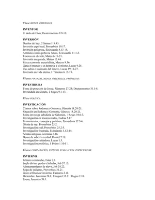 Véase BIENES MATERIALES
INVENTOR
El dedo de Dios, Deuteronomio 9.9-10.
INVERSIÓN
Dueños del rey, 2 Samuel 19.43.
Inversión espiritual, Proverbios 19.17.
Inversión peligrosa, Eclesiastés 5.13-14.
Antídoto contra pobreza futura, Eclesiastés 11.1-2.
Tesoros en el cielo, Mateo 6.19-21.
Inversión asegurada, Mateo 13.44.
Falsa economía materialista, Marcos 8.36.
Gana el mundo y se destruye a sí mismo, Lucas 9.25.
Uso sabio e insensato del dinero, Lucas 19.11-27.
Inversión en vida eterna, 1 Timoteo 6.17-19.
Véanse FINANZAS, BIENES MATERIALES, PROPIEDAD.
INVESTIDURA
Toma de posesión de Josué, Números 27.23; Deuteronomio 31.1-8.
Investidura en secreto, 2 Reyes 9.1-13.
Véase POLÍTICA.
INVESTIGACIÓN
Clamor sobre Sodoma y Gomorra, Génesis 18.20-21.
Situación en Sodoma y Gomorra, Génesis 18.20-21.
Reina investiga sabiduría de Salomón, 1 Reyes 10.6-7.
Investigación en tesoros reales, Esdras 5.17.
Pensamientos, consejos y palabras, Proverbios 12.5-6.
Gloria de rey, Proverbios 25.2.
Investigación real, Proverbios 25.2-3.
Investigación frustrada, Eclesiastés 1.12-14.
Sendas antiguas, Jeremías 6.16.
Deseo de saber la verdad, Daniel 7.19.
Investigación cuidadosa, Lucas 1.3.
Investigación profética, 1 Pedro 1.10-11.
Véanse COMPARACIÓN, ESTUDIO, EVALUACIÓN, INSPECCIONAR.
INVIERNO
Febrero veintiocho, Ester 9.1.
Soplo divino produce heladas, Job 37.10.
Almacenamiento de nieve, Job 38.22.
Ropa de invierno, Proverbios 31.21.
Gozo al finalizar invierno, Cantares 2.11.
Diciembre, Jeremías 28.1; Ezequiel 33.21; Hageo 2.10.
Enero, Jeremías 39.1.
 