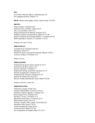 IRA
Ira de Dios sobre los líderes, Lamentaciones 2.6.
Ira vengadora de Dios, Nahum 1.9.
IRAK Alianza entre Egipto, Asiría e Israel, Isaías 19.23-25.
IRONÍA
Esposa irónica, 2 Samuel 6.20.
Ironía de Elias con Baal, 1 Reyes 18.27.
Job y sus acusadores, Job 12.2.
Irónica declaración de libertad, Jeremías 34.17.
Soldados romanos escarnecedores, Mateo 27.27-29.
Irónica evaluación de cristianos débiles, 1 Corintios 4.8-18.
Pablo reprendió a corintios, 2 Corintios 11.16-21.
Véanse SARCASMO, SÁTIRA.
IRRACIONAL
Acusado de ser irracional, Job 18.2.
Borrachos, Isaías 28.7.
Familia de Jesús lo acusan de irracional, Marcos 3.20-21.
Locura y cordura, 2 Corintios 5.13.
Véase LOCURA.
IRRELIGIOSO
Profanación de día de reposo, Éxodo 31.12-17.
Generación sin Dios, Jueces 2.10.
Escasez espiritual, 1 Samuel 3.1.
Desprecian mensaje de profeta, Jeremías 43.1-3.
Persiste en paganismo, Jeremías 51.9.
Profanación de santuario, Ezequiel 25.1-4.
Espíritu de fornicación, Oseas 5.4.
Ríen de verdad expresada por Jesús, Mateo 9.23,24.
Véanse APOSTAS/A, REBELDÍA.
IRRESPETUOSO
Adoración y juerga, Éxodo 32.6.
Castigo a blasfemador, Levítico 24.14-16.
Irrespeto a lugares sagrados, 1 Samuel 2.22.
Dios castiga a Uza, 2 Samuel 6.6-7.
Sin Dios y sin ley, 2 Crónicas 15.3.
Blasfeman contra Dios, 2 Crónicas 32.17.
Menoscaban oración, Job 15.4.
Tientan y enojan a Dios, Salmo 78.18-20,41,56.
Desafían a Dios, Isaías 5.18-19.
Ayuno irrespetuoso, Isaías 58.4-5.
Se ríen de Jesús, Mateo 9.23-24.
Uso irrespetuoso de templo, Mateo 21.12-13.
 