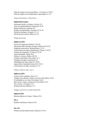 Falta de respeto en Cena del Señor, 1 Corintios 11.20-21.
Falta de respeto a la Ciudad Santa, Apocalipsis 11.1-2.
Véanse BLASFEMIA, CARNALIDAD.
IRRESPONSABLE
Juramento hecho a la ligera, Levítico 5.4.
Casa sin mantenimiento, Eclesiastés 10.18.
Pluma mentirosa, Jeremías 8.8.
Profetas irresponsables, Jeremías 23.16-18.
Profecías humanas, Ezequiel 13.1-3.
Olvido de provisiones, Marcos 8.14.
Véase DESCUIDO.
IRRIGACIÓN
Tierra sin irrigación, Génesis 2.4-6,10.
Discusión sobre derechos de agua, Génesis 26.19-22.
Irrigación innecesaria, Deuteronomio 11.10.
Tierra buena con agua contaminada, 2 Reyes 2.19-22.
Canales de irrigación, 2 Crónicas 32.30.
Agua abundante, Salmo 65.9.
Fuentes y arroyos, Salmo 104.10.
Canales controlados, Proverbios 21.1.
Estanques de agua, Eclesiastés 2.6.
Abundancia de agua, Isaías 41.18-20.
Agua sobre el sequedal, Isaías 44.3; 58.11.
Como huerto de riego, Jeremías 31.12.
Véanse AGRICULTURA, AGUA.
IRRITACIÓN
Azotes en los costados, Jueces 2.3.
Vinagre a los dientes y humo a los ojos, Proverbios 10.26.
El entendido no se irrita, Proverbios 16.20.
Hijo necio y mujer contenciosa, Proverbios 19.13.
No se irrita, 1 Corintios 13.5.
Irritación divina, Hebreos 3.17.
Véanse CONFLICTO, ENOJO OPOSICIÓN.
IRRUPCIÓN
Brecha abierta en el muro, 2 Reyes 25.4.
ISLA
Pueblos marítimos, Génesis 10.5.
ISLAM
Primera tensión árabe-israelí, Génesis 21.8-10.
 