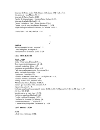 Itinerario de Jesús, Mateo 9.35; Marcos 1.38; Lucas 4.42-44; 8.1; 9.6.
Sin gastos de viaje, Marcos 6.8-11.
Itinerario de Pablo, Hechos 19.21.
Cambio de itinerario para evitar conflicto, Hechos 20.2-3.
Itinerario detallado, Hechos 21.1-8.
Puertos visitados en viaje a Roma, Hechos 27.1-8.
Cuando vaya de paso para España, Romanos 15.23-24.
Hospitalidad para ministro itinerante, 1 Corintios 16.10-11.
Véanse DIRECCIÓN, PROGRAMAR, VIAJE
***
J
JABÓN
Sucia después de lavarse, Jeremías 2.22.
Como detergente, Malaquías 3.2.
Herodes se lava las manos, Mateo 27.24.
Véase DETERGENTE
JACTANCIA
Goliat el bravucón, 1 Samuel 17.44.
Boca como viento impetuoso, Job 8.2.
Jactancia hedonista, Salmo 10.3.
Jactándose acerca de Dios, Salmo 44.8.
Cada uno proclama su verdad, Proverbios 20.6.
Nubes sin lluvia, Proverbios 25.14.
Plan futuro, Proverbios 27.1.
Jactancia de Satanás, Isaías 14.12-15; Ezequiel 28.12-19.
Jactancia humana, Jeremías 9.23-24.
Habla y no hace nada, Jeremías 46.17.
Afirmaciones falsas, Jeremías 48.14-20.
Declara que hizo el río Nilo, Ezequiel 29.9.
Hipocresía, Amos 4.4-5.
No logra aquello de lo que se jactó, Mateo 26.31-35; 69-75; Marcos 14.27-31, 66-72; Juan 13.37-
38; 18.15-18, 25-27.
Verdad que no se cree, Juan 5.31-38.
Hechicero orgulloso, Hechos 8.9-10.
Orgullo espiritual, Romanos 2.17-21.
Confianza en sí mismo, 2 Corintios 3.4.
Jáctense de nosotros, 2 Corintios 5.12.
El Señor es el que aprueba, 2 Corintios 10.13-18.
Véase ARROGANCIA
JEFE
Jefe divino, 2 Crónicas 13.12.
 