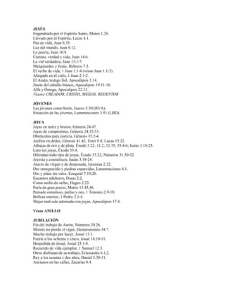 JESÚS
Engendrado por el Espíritu Santo, Mateo 1.20.
Llevado por el Espíritu, Lucas 4.1.
Pan de vida, Juan 6.35.
Luz del mundo, Juan 8.12.
La puerta, Juan 10.9.
Camino, verdad y vida, Juan 14.6.
La vid verdadera, Juan 15.1-7.
Melquisedec y Jesús, Hebreos 7.3.
El verbo de vida, 1 Juan 1.1-4 (véase Juan 1.1-3).
Abogado en el cielo, 1 Juan 2.1-2.
El Amén, testigo fiel, Apocalipsis 3.14.
Jinete del caballo blanco, Apocalipsis 19.11-16.
Alfa y Omega, Apocalipsis 22.13.
Véanse CREADOR, CRISTO, MESÍAS, REDENTOR
JÓVENES
Las jóvenes como botín, Jueces 5.30 (RVA).
Situación de las jóvenes, Lamentaciones 3.51 (LBD).
JOYA
Joyas en nariz y brazos, Génesis 24.47.
Joyas de compromiso, Génesis 24.52-53.
Obstáculos para justicia, Génesis 35.2-4.
Anillos en dedos, Génesis 41.42; Ester 8.8; Lucas 15.22.
Alhajas de oro y de plata, Éxodo 3.22; 11.2; 12.35; 33.4-6; Isaías 3.18-23.
Luto sin joyas, Éxodo 33.4.
Ofrendan todo tipo de joyas, Éxodo 35.22; Números 31.50-52.
Joyería y cosméticos, Isaías 3.18-24.
Atavío de virgen y de desposada, Jeremías 2.32.
Oro ennegrecido y piedras esparcidas, Lamentaciones 4.1.
Oro y plata sin valor, Ezequiel 7.19,20.
Encantos adúlteros, Oseas 2.2.
Como anillo de sellar, Hageo 2.23.
Perla de gran precio, Mateo 13.45,46.
Peinado ostentoso, perlas y oro, 1 Timoteo 2.9-10.
Belleza interior, 1 Pedro 3.3-4.
Mujer malvada adornada con joyas, Apocalipsis 17.4.
Véase ANILLO
JUBILACIÓN
Fin del trabajo de Aarón, Números 20.26.
Moisés no pierde el vigor, Deuteronomio 34.7.
Mucho trabajo por hacer, Josué 13.1.
Fuerte a los ochenta y cinco, Josué 14.10-11.
Despedida de Josué, Josué 23.1-8.
Recuerdo de vida ejemplar, 1 Samuel 12.3.
Otros disfrutan de su trabajo, Eclesiastés 6.1,2.
Rey a los sesenta y dos años, Daniel 5.30-31.
Ancianos en las calles, Zacarías 8.4.
 