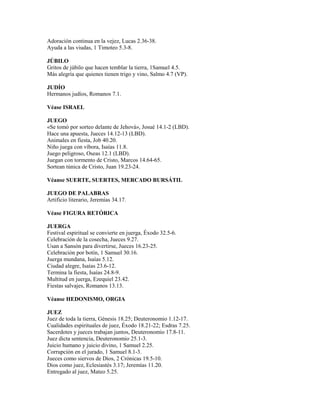 Adoración continua en la vejez, Lucas 2.36-38.
Ayuda a las viudas, 1 Timoteo 5.3-8.
JÚBILO
Gritos de júbilo que hacen temblar la tierra, 1Samuel 4.5.
Más alegría que quienes tienen trigo y vino, Salmo 4.7 (VP).
JUDÍO
Hermanos judíos, Romanos 7.1.
Véase ISRAEL
JUEGO
«Se tomó por sorteo delante de Jehová», Josué 14.1-2 (LBD).
Hace una apuesta, Jueces 14.12-13 (LBD).
Animales en fiesta, Job 40.20.
Niño juega con víbora, Isaías 11.8.
Juego peligroso, Oseas 12.1 (LBD).
Juegan con tormento de Cristo, Marcos 14.64-65.
Sortean túnica de Cristo, Juan 19.23-24.
Véanse SUERTE, SUERTES, MERCADO BURSÁTIL
JUEGO DE PALABRAS
Artificio literario, Jeremías 34.17.
Véase FIGURA RETÓRICA
JUERGA
Festival espiritual se convierte en juerga, Éxodo 32.5-6.
Celebración de la cosecha, Jueces 9.27.
Usan a Sansón para divertirse, Jueces 16.23-25.
Celebración por botín, 1 Samuel 30.16.
Juerga mundana, Isaías 5.12.
Ciudad alegre, Isaías 23.6-12.
Termina la fiesta, Isaías 24.8-9.
Multitud en juerga, Ezequiel 23.42.
Fiestas salvajes, Romanos 13.13.
Véanse HEDONISMO, ORGIA
JUEZ
Juez de toda la tierra, Génesis 18.25; Deuteronomio 1.12-17.
Cualidades espirituales de juez, Éxodo 18.21-22; Esdras 7.25.
Sacerdotes y jueces trabajan juntos, Deuteronomio 17.8-11.
Juez dicta sentencia, Deuteronomio 25.1-3.
Juicio humano y juicio divino, 1 Samuel 2.25.
Corrupción en el jurado, 1 Samuel 8.1-3.
Jueces como siervos de Dios, 2 Crónicas 19.5-10.
Dios como juez, Eclesiastés 3.17; Jeremías 11.20.
Entregado al juez, Mateo 5.25.
 