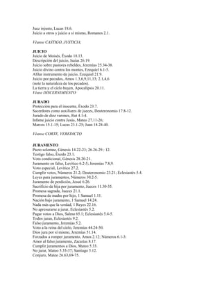 Juez injusto, Lucas 18.6.
Juicio a otros y juicio a sí mismo, Romanos 2.1.
Véanse CASTIGO, JUSTICIA,
JUICIO
Juicio de Moisés, Éxodo 18.13.
Descripción del juicio, Isaías 26.19.
Juicio sobre pastores rebeldes, Jeremías 25.34-38.
Juicio divino contra los montes, Ezequiel 6.1-5.
Afilar instrumento de juicio, Ezequiel 21.9.
Juicio por pecados, Amos 1.3,6,9,11,13; 2.1,4,6
(note la naturaleza de los pecados).
La tierra y el cielo huyen, Apocalipsis 20.11.
Véase DISCERNIMIENTO
JURADO
Protección para el inocente, Éxodo 23.7.
Sacerdotes como auxiliares de jueces, Deuteronomio 17.8-12.
Jurado de diez varones, Rut 4.1-4.
Infame juicio contra Jesús, Mateo 27.11-26;
Marcos 15.1-15; Lucas 23.1-25; Juan 18.28-40.
Véanse CORTE, VEREDICTO
JURAMENTO
Pacto solemne, Génesis 14.22-23; 26.26-29.: 12.
Testigo falso, Éxodo 23.1.
Voto condicional, Génesis 28.20-21.
Juramento en falso, Levítico 6.2-5; Jeremías 7.8,9.
Voto especial, Levítico 27.2.
Cumplir votos, Números 21.2; Deuteronomio 23.21; Eclesiastés 5.4.
Leyes para juramentos, Números 30.2-5.
Juramento de perdición, Josué 6.26.
Sacrificio de hija por juramento, Jueces 11.30-35.
Promesa sagrada, Jueces 21.1.
Promesa de madre por hijo, 1 Samuel 1.11.
Nación bajo juramento, 1 Samuel 14.24.
Nada más que la verdad, 1 Reyes 22.16.
No apresurarse a jurar, Eclesiastés 5.2.
Pagar votos a Dios, Salmo 65.1; Eclesiastés 5.4-5.
Todos juran, Eclesiastés 9.2.
Falso juramento, Jeremías 5.2.
Voto a la reina del cielo, Jeremías 44.24-30.
Dios jura por sí mismo, Jeremías 51.14.
Forzados a romper juramento, Amos 2.12; Números 6.1-3.
Amor al falso juramento, Zacarías 8.17.
Cumplir juramentos a Dios, Mateo 5.33.
No jurar, Mateo 5.33-37; Santiago 5.12.
Conjuro, Mateo 26.63,69-75.
 