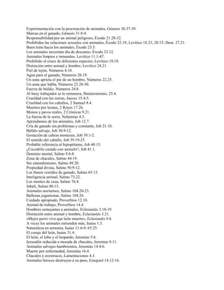Experimentación con la procreación de animales, Génesis 30.37-39.
Marcas en el ganado, Génesis 31.8-9.
Responsabilidad por un animal peligroso, Éxodo 21.28-32.
Prohibidas las relaciones sexuales con animales, Éxodo 22.19; Levítico 18.23; 20.15; Deut. 27.21.
Buen trato hacia los animales, Éxodo 23.5.
Los animales necesitan día de descanso, Éxodo 23.12.
Animales limpios e inmundos, Levítico 11.1-47.
Prohibido el cruce de diferentes especies, Levítico 19.19.
Distinción entre animal y hombre, Levítico 24.21.
Piel de tejón, Números 4.10.
Agua para el ganado, Números 20.19.
Un asna aprieta el pie de un hombre, Números 22.25.
Un asna que habla, Números 22.28-30.
Fuerza de búfalo, Números 24.8.
Al buey trabajador se le remunera, Deuteronomio, 25.4.
Crueldad con las zorras, Jueces 15.4-5.
Crueldad con los caballos, 2 Samuel 8.4.
Muertos por leones, 2 Reyes 17.26.
Monos y pavos reales, 2 Crónicas 9.21.
La fuerza de la zorra, Nehemías 4.3.
Aprendamos de los animales, Job 12.7.
Cría de ganado sin problemas y constante, Job 21.10.
Búfalo salvaje, Job 30.9-12.
Gestación de cabras monteses, Job 39.1-2.
El sentido del caballo, Job 39.19-25.
Probable referencia al hipopótamo, Job 40.15.
¿Cocodrilo cazado con anzuelo?, Job 41.1.
Dominio mortal, Salmo 8.6-8.
Zona de chacales, Salmo 44.19.
Sin entendimiento, Salmo 49.20.
Propiedad divina, Salmo 50.9-12.
Los llanos vestidos de ganado, Salmo 65.13.
Inteligencia animal, Salmo 73.22.
Los montes de caza, Salmo 76.4.
Jabalí, Salmo 80.13.
Animales nocturnos, Salmo 104.20-23.
Ballenas juguetonas, Salmo 104.26.
Cuidado apropiado, Proverbios 12.10.
Animal de trabajo, Proverbios 14.4.
Hombres semejantes a animales, Eclesiastés 3.18-19.
Distinción entre animal y hombre, Eclesiastés 3.21.
«Mejor perro vivo que león muerto», Eclesiastés 9.4.
A veces los animales entienden más, Isaías 1.3.
Naturaleza en armonía, Isaías 11.6-9; 65.25.
El coraje del león, Isaías 31.4.
El león, el lobo y el leopardo, Jeremías 5.6.
Jerusalén reducida a morada de chacales, Jeremías 9.11.
Animales salvajes hambrientos, Jeremías 14.4-6.
Muerte por enfermedad, Jeremías 16.4.
Chacales y avestruces, Lamentaciones 4.3.
Animales feroces destruyen a su paso, Ezequiel 14.12-16.
 