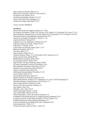 Jesús retado por demonio, Marcos 5.7.
Pedro jura no traicionar, Marcos 14.29-31,66-72.
Se rapa por voto, Hechos 18.18.
Asesinos juramentados, Hechos 23.12-14.
Ni por cielo ni por tierra, Santiago 5.12.
Juramento de ángel, Apocalipsis 10.5-7.
Véanse PACTO, PROMESA.
JUSTICIA
Justicia de José para los egipcios, Génesis 47.13-26.
No explotar a los pobres, Éxodo 23.6; Levítico 19.15; Salmo 12.5; Eclesiastés 5.8; Amos 5.11-12.
Sanos principios, Deuteronomio 16.18-20; Salmo 82.2-4; Eclesiastés 3.16; 5.8; Marcos 14.53-65.
Preocupación por los desamparados, Deuteronomio 24.17.
Justicia en el Antiguo Testamento, 2 Samuel 1.1-16.
Justicia de David, 2 Samuel 8.15.
Culpa de rey, no de seguidores, 2 Samuel 24.12-17.
Cada uno carga con su culpa, 2 Reyes 14.5-6.
Líder justo, 1 Crónicas 18.14.
Justicia para con malvado Aman, Ester 7.1-10.
Balanzas de justicia, Job 31.6.
Juez justo, Salmo 7.11.
Jueces injustos, Salmo 58.1-2.
Gobierno honesto, Salmo 72.1-2; Proverbios 29.26; Jeremías 22.1-4.
Futura justicia divina, Salmo 98.8-9.
Bendición para los justos, Salmo 106.3.
Los que hacen justicia, Salmo 106.3.
Pago de Dios a los que calumnian, Salmo 109.20.
La justicia engrandece la nación, Proverbios 14.34.
Dios defiende a los pobres, Proverbios 22.22-23.
Injusticia en los jueces, Proverbios 24.24-25.
Justicia e injusticia, Proverbios 28.8.
Gobernantes desacreditados, Proverbios 31.4-5.
Leyes injustas, Isaías 10.1-2.
Conocimiento de justicia, Isaías 51.7.
Destino de buenos y de malos, Isaías 65.13-14.
Mala administración, Jeremías 22.13; Malaquías 3.5; Lucas 12.42-46; Santiago 5.4.
Derechos humanos, Lamentaciones 3.34-36; Isaías 1.17.
Justo camino de Dios, Ezequiel 33.10-20.
Jueces como lobos nocturnos, Sofonías 3.3.
Juez injusto, Lucas 18.6.
Salvador y Juez, Juan 5.22-27.
Justicia para Judas, Hechos 1.18-20.
Caso contra Pablo, Hechos 23.23-30.
Libres del pecado y siervos de justicia, Romanos 6.18.
Condenación del pecado para que se cumpla la justicia, Romanos 8.3-4.
La justicia es por fe, no por obras, Romanos 9.30-33; Calatas 3.2-5.
Establecimiento de la justicia humana, Romanos 10.3.
Cristo nos redimió de la maldición de la ley, Filipenses 3.8-9.
Justicia imparcial, 1 Pedro 1.17.
El que hace justicia nace de Cristo, 1 Juan 2.29.
 