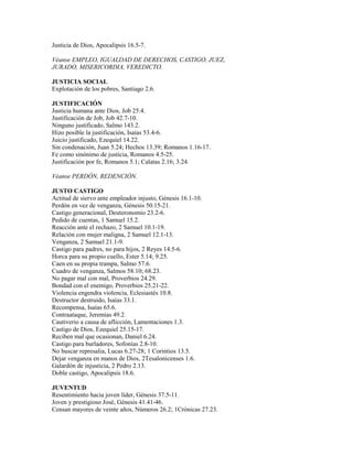 Justicia de Dios, Apocalipsis 16.5-7.
Véanse EMPLEO, IGUALDAD DE DERECHOS, CASTIGO, JUEZ,
JURADO, MISERICORDIA, VEREDICTO.
JUSTICIA SOCIAL
Explotación de los pobres, Santiago 2.6.
JUSTIFICACIÓN
Justicia humana ante Dios, Job 25.4.
Justificación de Job, Job 42.7-10.
Ninguno justificado, Salmo 143.2.
Hizo posible la justificación, Isaías 53.4-6.
Juicio justificado, Ezequiel 14.22.
Sin condenación, Juan 5.24; Hechos 13.39; Romanos 1.16-17.
Fe como sinónimo de justicia, Romanos 4.5-25.
Justificación por fe, Romanos 5.1; Calatas 2.16; 3.24.
Véanse PERDÓN, REDENCIÓN.
JUSTO CASTIGO
Actitud de siervo ante empleador injusto, Génesis 16.1-10.
Perdón en vez de venganza, Génesis 50.15-21.
Castigo generacional, Deuteronomio 23.2-6.
Pedido de cuentas, 1 Samuel 15.2.
Reacción ante el rechazo, 2 Samuel 10.1-19.
Relación con mujer maligna, 2 Samuel 12.1-13.
Venganza, 2 Samuel 21.1-9.
Castigo para padres, no para hijos, 2 Reyes 14.5-6.
Horca para su propio cuello, Ester 5.14; 9.25.
Caen en su propia trampa, Salmo 57.6.
Cuadro de venganza, Salmos 58.10; 68.23.
No pagar mal con mal, Proverbios 24.29.
Bondad con el enemigo, Proverbios 25.21-22.
Violencia engendra violencia, Eclesiastés 10.8.
Destructor destruido, Isaías 33.1.
Recompensa, Isaías 65.6.
Contraataque, Jeremías 49.2.
Cautiverio a causa de aflicción, Lamentaciones 1.3.
Castigo de Dios, Ezequiel 25.15-17.
Reciben mal que ocasionan, Daniel 6.24.
Castigo para burladores, Sofonías 2.8-10.
No buscar represalia, Lucas 6.27-28; 1 Corintios 13.5.
Dejar venganza en manos de Dios, 2Tesalonicenses 1.6.
Galardón de injusticia, 2 Pedro 2.13.
Doble castigo, Apocalipsis 18.6.
JUVENTUD
Resentimiento hacia joven líder, Génesis 37.5-11.
Joven y prestigioso José, Génesis 41.41-46.
Censan mayores de veinte años, Números 26.2; 1Crónicas 27.23.
 