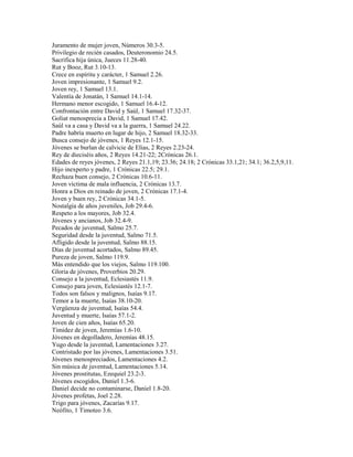 Juramento de mujer joven, Números 30.3-5.
Privilegio de recién casados, Deuteronomio 24.5.
Sacrifica hija única, Jueces 11.28-40.
Rut y Booz, Rut 3.10-13.
Crece en espíritu y carácter, 1 Samuel 2.26.
Joven impresionante, 1 Samuel 9.2.
Joven rey, 1 Samuel 13.1.
Valentía de Jonatán, 1 Samuel 14.1-14.
Hermano menor escogido, 1 Samuel 16.4-12.
Confrontación entre David y Saúl, 1 Samuel 17.32-37.
Goliat menosprecia a David, 1 Samuel 17.42.
Saúl va a casa y David va a la guerra, 1 Samuel 24.22.
Padre habría muerto en lugar de hijo, 2 Samuel 18.32-33.
Busca consejo de jóvenes, 1 Reyes 12.1-15.
Jóvenes se burlan de calvicie de Elias, 2 Reyes 2.23-24.
Rey de dieciséis años, 2 Reyes 14.21-22; 2Crónicas 26.1.
Edades de reyes jóvenes, 2 Reyes 21.1,19; 23.36; 24.18; 2 Crónicas 33.1,21; 34.1; 36.2,5,9,11.
Hijo inexperto y padre, 1 Crónicas 22.5; 29.1.
Rechaza buen consejo, 2 Crónicas 10.6-11.
Joven víctima de mala influencia, 2 Crónicas 13.7.
Honra a Dios en reinado de joven, 2 Crónicas 17.1-4.
Joven y buen rey, 2 Crónicas 34.1-5.
Nostalgia de años juveniles, Job 29.4-6.
Respeto a los mayores, Job 32.4.
Jóvenes y ancianos, Job 32.4-9.
Pecados de juventud, Salmo 25.7.
Seguridad desde la juventud, Salmo 71.5.
Afligido desde la juventud, Salmo 88.15.
Días de juventud acortados, Salmo 89.45.
Pureza de joven, Salmo 119.9.
Más entendido que los viejos, Salmo 119.100.
Gloria de jóvenes, Proverbios 20.29.
Consejo a la juventud, Eclesiastés 11.9.
Consejo para joven, Eclesiastés 12.1-7.
Todos son falsos y malignos, Isaías 9.17.
Temor a la muerte, Isaías 38.10-20.
Vergüenza de juventud, Isaías 54.4.
Juventud y muerte, Isaías 57.1-2.
Joven de cien años, Isaías 65.20.
Timidez de joven, Jeremías 1.6-10.
Jóvenes en degolladero, Jeremías 48.15.
Yugo desde la juventud, Lamentaciones 3.27.
Contristado por las jóvenes, Lamentaciones 3.51.
Jóvenes menospreciados, Lamentaciones 4.2.
Sin música de juventud, Lamentaciones 5.14.
Jóvenes prostitutas, Ezequiel 23.2-3.
Jóvenes escogidos, Daniel 1.3-6.
Daniel decide no contaminarse, Daniel 1.8-20.
Jóvenes profetas, Joel 2.28.
Trigo para jóvenes, Zacarías 9.17.
Neófito, 1 Timoteo 3.6.
 