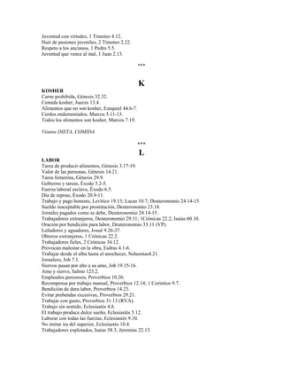 Juventud con virtudes, 1 Timoteo 4.12.
Huir de pasiones juveniles, 2 Timoteo 2.22.
Respeto a los ancianos, 1 Pedro 5.5.
Juventud que vence al mal, 1 Juan 2.13.
***
K
KOSHER
Carne prohibida, Génesis 32.32.
Comida kosher, Jueces 13.4.
Alimentos que no son kosher, Ezequiel 44.6-7.
Cerdos endemoniados, Marcos 5.11-13.
Todos los alimentos son kosher, Marcos 7.19.
Véanse DIETA, COMIDA.
***
L
LABOR
Tarea de producir alimentos, Génesis 3.17-19.
Valor de las personas, Génesis 14.21.
Tarea femenina, Génesis 29.9.
Gobierno y tareas, Éxodo 5.2-5.
Fuerza laboral esclava, Éxodo 6.5.
Día de reposo, Éxodo 20.9-11.
Trabajo y pago honesto, Levítico 19.13; Lucas 10.7; Deuteronomio 24.14-15.
Sueldo inaceptable por prostitución, Deuteronomio 23.18.
Jornales pagados como se debe, Deuteronomio 24.14-15.
Trabajadores extranjeros, Deuteronomio 29.11; 1Crónicas 22.2; Isaías 60.10.
Oración por bendición para labor, Deuteronomio 33.11 (VP).
Leñadores y aguadores, Josué 9.26-27.
Obreros extranjeros, 1 Crónicas 22.2.
Trabajadores fieles, 2 Crónicas 34.12.
Provocan malestar en la obra, Esdras 4.1-6.
Trabajar desde el alba hasta el anochecer, Nehemías4.21.
Jornalero, Job 7.1.
Siervos pasan por alto a su amo, Job 19.15-16.
Amo y siervo, Salmo 123.2.
Empleados perezosos, Proverbios 10.26.
Recompensa por trabajo manual, Proverbios 12.14; 1 Corintios 9.7.
Bendición de dura labor, Proverbios 14.23.
Evitar prebendas excesivas, Proverbios 29.21.
Trabajar con gusto, Proverbios 31.13 (RVA).
Trabajo sin sentido, Eclesiastés 4.8.
El trabajo produce dulce sueño, Eclesiastés 5.12.
Laborar con todas las fuerzas, Eclesiastés 9.10.
No imitar ira del superior, Eclesiastés 10.4.
Trabajadores explotados, Isaías 58.3; Jeremías 22.13.
 
