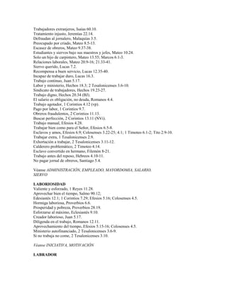 Trabajadores extranjeros, Isaías 60.10.
Tratamiento injusto, Jeremías 22.14.
Defraudan al jornalero, Malaquías 3.5.
Preocupado por criado, Mateo 8.5-13.
Escasez de obreros, Mateo 9.37-38.
Estudiantes y siervos bajo sus maestros y jefes, Mateo 10.24.
Solo un hijo de carpintero, Mateo 13.55; Marcos 6.1-3.
Relaciones laborales, Mateo 20.9-16; 21.33-41.
Siervo querido, Lucas 7.2.
Recompensa a buen servicio, Lucas 12.35-40.
Incapaz de trabajar duro, Lucas 16.3.
Trabajo continuo, Juan 5.17.
Labor y ministerio, Hechos 18.3; 2 Tesalonicenses 3.6-10.
Sindicato de trabajadores, Hechos 19.23-27.
Trabajo digno, Hechos 20.34 (BJ).
El salario es obligación, no deuda, Romanos 4.4.
Trabajo agotador, 1 Corintios 4.12 (vp).
Pago por labor, 1 Corintios 9.7.
Obreros fraudulentos, 2 Corintios 11.13.
Buscar perfección, 2 Corintios 13.11 (NVi).
Trabajo manual, Efesios 4.28.
Trabajar bien como para el Señor, Efesios 6.5-8.
Esclavos y amos, Efesios 6.9; Colosenses 3.22-25; 4.1; 1 Timoteo 6.1-2; Tito 2.9-10.
Trabajar extra, 1 Tesalonicenses 2.9.
Exhortación a trabajar, 2 Tesalonicenses 3.11-12.
Calderero problemático, 2 Timoteo 4.14.
Esclavo convertido en hermano, Filemón 8-21.
Trabajo antes del reposo, Hebreos 4.10-11.
No pagar jornal de obreros, Santiago 5.4.
Véanse ADMINISTRACIÓN, EMPLEADO, MAYORDOMIA, SALARIO,
SIERVO
LABORIOSIDAD
Valiente y esforzado, 1 Reyes 11.28.
Aprovechar bien el tiempo, Salmo 90.12;
Edesiastés 12.1; 1 Corintios 7.29; Efesios 5.16; Colosenses 4.5.
Hormiga laboriosa, Proverbios 6.6.
Prosperidad y pobreza, Proverbios 28.19.
Esforzarse al máximo, Eclesiastés 9.10.
Creador laborioso, Juan 5.17.
Diligenda en el trabajo, Romanos 12.11.
Aprovechamiento del tiempo, Efesios 5.15-16; Colosenses 4.5.
Ministerio autofinanciado, 2 Tesalonicenses 3.6-9.
Si no trabaja no come, 2 Tesalonicenses 3.10.
Véanse INICIATIVA, MOTIVACIÓN
LABRADOR
 