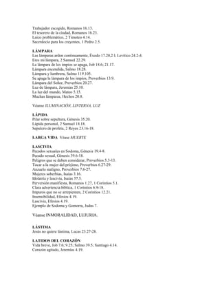 Trabajador escogido, Romanos 16.13.
El tesorero de la ciudad, Romanos 16.23.
Laico problemático, 2 Timoteo 4.14.
Sacerdocio para los creyentes, 1 Pedro 2.5.
LÁMPARA
Las lámparas arden continuamente, Éxodo 17.20,2 l; Levítico 24.2-4.
Eres mi lámpara, 2 Samuel 22.29.
La lámpara de los impíos se apaga, Job 18.6; 21.17.
Lámpara encendida, Salmo 18.28.
Lámpara y lumbrera, Salmo 119.105.
Se apaga la lámpara de los impíos, Proverbios 13.9.
Lámpara del Señor, Proverbios 20.27.
Luz de lámpara, Jeremías 25.10.
La luz del mundo, Mateo 5.15.
Muchas lámparas, Hechos 20.8.
Véanse ILUMINACIÓN, LINTERNA, LUZ
LÁPIDA
Pilar sobre sepultura, Génesis 35.20.
Lápida personal, 2 Samuel 18.18.
Sepulcro de profeta, 2 Reyes 23.16-18.
LARGA VIDA Véase MUERTE
LASCIVIA
Pecados sexuales en Sodoma, Génesis 19.4-8.
Pecado sexual, Génesis 39.6-18.
Peligros que se deben considerar, Proverbios 5.3-13.
Tocar a la mujer del prójimo, Proverbios 6.27-29.
Anzuelo maligno, Proverbios 7.6-27.
Mujeres soberbias, Isaías 3.16.
Idolatría y lascivia, Isaías 57.5.
Perversión manifiesta, Romanos 1.27, 1 Corintios 5.1.
Clara advertencia bíblica, 1 Corintios 6.9-18.
Impuros que no se arrepienten, 2 Corintios 12.21.
Insensibilidad, Efesios 4.19.
Lascivia, Efesios 4.19.
Ejemplo de Sodoma y Gomorra, Judas 7.
Véanse INMORALIDAD, LUJURIA.
LÁSTIMA
Jesús no quiere lástima, Lucas 23.27-28.
LATIDOS DEL CORAZÓN
Vida breve, Job 7.6; 9.25; Salmo 39.5; Santiago 4.14.
Corazón agitado, Jeremías 4.19.
 