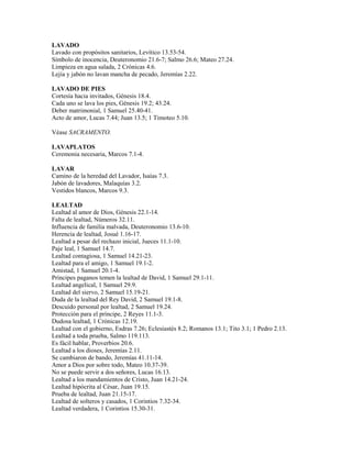 LAVADO
Lavado con propósitos sanitarios, Levítico 13.53-54.
Símbolo de inocencia, Deuteronomio 21.6-7; Salmo 26.6; Mateo 27.24.
Limpieza en agua salada, 2 Crónicas 4.6.
Lejía y jabón no lavan mancha de pecado, Jeremías 2.22.
LAVADO DE PIES
Cortesía hacia invitados, Génesis 18.4.
Cada uno se lava los pies, Génesis 19.2; 43.24.
Deber matrimonial, 1 Samuel 25.40-41.
Acto de amor, Lucas 7.44; Juan 13.5; 1 Timoteo 5.10.
Véase SACRAMENTO.
LAVAPLATOS
Ceremonia necesaria, Marcos 7.1-4.
LAVAR
Camino de la heredad del Lavador, Isaías 7.3.
Jabón de lavadores, Malaquías 3.2.
Vestidos blancos, Marcos 9.3.
LEALTAD
Lealtad al amor de Dios, Génesis 22.1-14.
Falta de lealtad, Números 32.11.
Influencia de familia malvada, Deuteronomio 13.6-10.
Herencia de lealtad, Josué 1.16-17.
Lealtad a pesar del rechazo inicial, Jueces 11.1-10.
Paje leal, 1 Samuel 14.7.
Lealtad contagiosa, 1 Samuel 14.21-23.
Lealtad para el amigo, 1 Samuel 19.1-2.
Amistad, 1 Samuel 20.1-4.
Príncipes paganos temen la lealtad de David, 1 Samuel 29.1-11.
Lealtad angelical, 1 Samuel 29.9.
Lealtad del siervo, 2 Samuel 15.19-21.
Duda de la lealtad del Rey David, 2 Samuel 19.1-8.
Descuido personal por lealtad, 2 Samuel 19.24.
Protección para el príncipe, 2 Reyes 11.1-3.
Dudosa lealtad, 1 Crónicas 12.19.
Lealtad con el gobierno, Esdras 7.26; Eclesiastés 8.2; Romanos 13.1; Tito 3.1; 1 Pedro 2.13.
Lealtad a toda prueba, Salmo 119.113.
Es fácil hablar, Proverbios 20.6.
Lealtad a los dioses, Jeremías 2.11.
Se cambiaron de bando, Jeremías 41.11-14.
Amor a Dios por sobre todo, Mateo 10.37-39.
No se puede servir a dos señores, Lucas 16.13.
Lealtad a los mandamientos de Cristo, Juan 14.21-24.
Lealtad hipócrita al César, Juan 19.15.
Prueba de lealtad, Juan 21.15-17.
Lealtad de solteros y casados, 1 Corintios 7.32-34.
Lealtad verdadera, 1 Corintios 15.30-31.
 