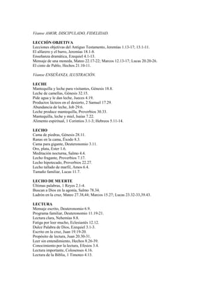 Véanse AMOR, DISCIPULADO, FIDELIDAD.
LECCIÓN OBJETIVA
Lecciones objetivas del Antiguo Testamento, Jeremías 1.13-17; 13.1-11.
El alfarero y el barro, Jeremías 18.1-8.
Enseñanza dramática, Ezequiel 4.1-13.
Mensaje de una moneda, Mateo 22.17-22; Marcos 12.13-17; Lucas 20.20-26.
El cinto de Pablo, Hechos 21.10-11.
Véanse ENSEÑANZA, ILUSTRACIÓN.
LECHE
Mantequilla y leche para visitantes, Génesis 18.8.
Leche de camellas, Génesis 32.15.
Pide agua y le dan leche, Jueces 4.19.
Productos lácteos en el desierto, 2 Samuel 17.29.
Abundancia de leche, Job 29.6.
Leche produce mantequilla, Proverbios 30.33.
Mantequilla, leche y miel, Isaías 7.22.
Alimento espiritual, 1 Corintios 3.1-3; Hebreos 5.11-14.
LECHO
Cama de piedras, Génesis 28.11.
Ranas en la cama, Éxodo 8.3.
Cama para gigante, Deuteronomio 3.11.
Oro, plata, Ester 1.6.
Meditación nocturna, Salmo 4.4.
Lecho fragante, Proverbios 7.17.
Lecho hipotecado, Proverbios 22.27.
Lecho tallado de marfil, Amos 6.4.
Tamaño familiar, Lucas 11.7.
LECHO DE MUERTE
Últimas palabras, 1 Reyes 2.1-4.
Buscan a Dios en la agonía, Salmo 78.34.
Ladrón en la cruz, Mateo 27.38,44; Marcos 15.27; Lucas 23.32-33,39.43.
LECTURA
Mensaje escrito, Deuteronomio 6.9.
Programa familiar, Deuteronomio 11.19-21.
Lectura clara, Nehemías 8.8.
Fatiga por leer mucho, Eclesiastés 12.12.
Dulce Palabra de Dios, Ezequiel 3.1-3.
Escrito en la cruz, Juan 19.19-20.
Propósito de lectura, Juan 20.30-31.
Leer sin entendimiento, Hechos 8.26-39.
Conocimiento por la lectura, Efesios 3.4.
Lectura importante, Colosenses 4.16.
Lectura de la Biblia, 1 Timoteo 4.13.
 